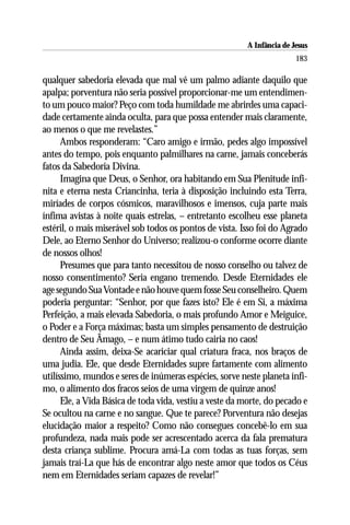 A Infância de Jesus
                                                                         183

qualquer sabedoria elevada que mal vê um palmo adiante daquilo que
apalpa; porventura não seria possível proporcionar-me um entendimen-
to um pouco maior? Peço com toda humildade me abrirdes uma capaci-
dade certamente ainda oculta, para que possa entender mais claramente,
ao menos o que me revelastes.”
      Ambos responderam: “Caro amigo e irmão, pedes algo impossível
antes do tempo, pois enquanto palmilhares na carne, jamais conceberás
fatos da Sabedoria Divina.
      Imagina que Deus, o Senhor, ora habitando em Sua Plenitude infi-
nita e eterna nesta Criancinha, teria à disposição incluindo esta Terra,
miríades de corpos cósmicos, maravilhosos e imensos, cuja parte mais
ínfima avistas à noite quais estrelas, – entretanto escolheu esse planeta
estéril, o mais miserável sob todos os pontos de vista. Isso foi do Agrado
Dele, ao Eterno Senhor do Universo; realizou-o conforme ocorre diante
de nossos olhos!
      Presumes que para tanto necessitou de nosso conselho ou talvez de
nosso consentimento? Seria engano tremendo. Desde Eternidades ele
age segundo Sua Vontade e não houve quem fosse Seu conselheiro. Quem
poderia perguntar: “Senhor, por que fazes isto? Ele é em Si, a máxima
Perfeição, a mais elevada Sabedoria, o mais profundo Amor e Meiguice,
o Poder e a Força máximas; basta um simples pensamento de destruição
dentro de Seu Âmago, – e num átimo tudo cairia no caos!
      Ainda assim, deixa-Se acariciar qual criatura fraca, nos braços de
uma judia. Ele, que desde Eternidades supre fartamente com alimento
utilíssimo, mundos e seres de inúmeras espécies, sorve neste planeta ínfi-
mo, o alimento dos fracos seios de uma virgem de quinze anos!
      Ele, a Vida Básica de toda vida, vestiu a veste da morte, do pecado e
Se ocultou na carne e no sangue. Que te parece? Porventura não desejas
elucidação maior a respeito? Como não consegues concebê-lo em sua
profundeza, nada mais pode ser acrescentado acerca da fala prematura
desta criança sublime. Procura amá-La com todas as tuas forças, sem
jamais traí-La que hás de encontrar algo neste amor que todos os Céus
nem em Eternidades seriam capazes de revelar!”
 