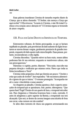 Jakob Lorber
184

     Essas palavras inundaram Cirenius de tamanho respeito diante da
Criança, que se atirou chorando: “Ó Senhor, não mereço a Graça que
aqui recebo!” E Ela retrucou: “Levanta-te Cirenius, e não Me traias! Co-
nheço o teu coração; amo e abençôo-te!” E Cirenius ergueu-se tremendo
de amor e respeito.



      131. FUGA DOS LEÕES DIANTE DA IMINÊNCIA DO TEMPORAL

     Entrementes voltaram, de feições preocupadas, os que se haviam
espalhado no planalto, pois perceberam do lado sudoeste do Egito levan-
tarem-se nuvens densas e negras, geralmente prenúncio de grandes tem-
porais, enquanto do lado oposto tudo estava límpido. Essas pessoas, por-
tanto, recomendavam a volta rápida.
     Cirenius discordou: “Quando estiver na hora exata, nossos sábios
poderosos hão de nos orientar; enquanto se mantiverem calmos, não
nos preocuparemos.”
     Maronius e o capitão, porém, disseram: “Tens razão, mas sobe essa
pequena elevação e verificarás que estamos certos. Parece que todas as
fúrias incendiaram a Terra!”
     Cirenius então perguntou a José que dormia um pouco: “Ouviste o
aviso que acabo de receber?” José respondeu: “Me encontrava adormeci-
do e ignoro do que se tratava.” O romano prosseguiu: “Acompanha-me
até o cume e descobrirás o nosso assunto.”
     Ao chegarem ao planalto, Cirenius apontou a José o aspecto amea-
çador do temporal que se aproximava. José, porém, obtemperou: “Que
queres fazer? Fugir? Dentro de um quarto de hora, o temporal está sobre
nós. Para chegarmos a Ostracina levaremos hora e meia, correndo. E
antes de atingirmos a parte superior da floresta, a tempestade nos terá
alcançado. Que será, se dentro da caverna insegura uma alcatéia de feras
nos cercar, coisa comum em tais ocasiões?
     Se além disto torrentes de chuva nos pegarem arremessando-nos
 