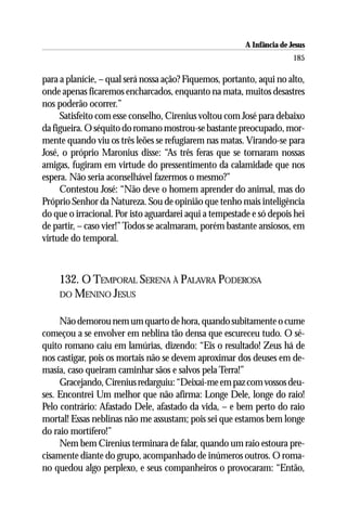 A Infância de Jesus
                                                                        185

para a planície, – qual será nossa ação? Fiquemos, portanto, aqui no alto,
onde apenas ficaremos encharcados, enquanto na mata, muitos desastres
nos poderão ocorrer.”
     Satisfeito com esse conselho, Cirenius voltou com José para debaixo
da figueira. O séquito do romano mostrou-se bastante preocupado, mor-
mente quando viu os três leões se refugiarem nas matas. Virando-se para
José, o próprio Maronius disse: “As três feras que se tornaram nossas
amigas, fugiram em virtude do pressentimento da calamidade que nos
espera. Não seria aconselhável fazermos o mesmo?”
     Contestou José: “Não deve o homem aprender do animal, mas do
Próprio Senhor da Natureza. Sou de opinião que tenho mais inteligência
do que o irracional. Por isto aguardarei aqui a tempestade e só depois hei
de partir, – caso vier!” Todos se acalmaram, porém bastante ansiosos, em
virtude do temporal.



    132. O TEMPORAL SERENA À PALAVRA PODEROSA
    DO MENINO JESUS


     Não demorou nem um quarto de hora, quando subitamente o cume
começou a se envolver em neblina tão densa que escureceu tudo. O sé-
quito romano caiu em lamúrias, dizendo: “Eis o resultado! Zeus há de
nos castigar, pois os mortais não se devem aproximar dos deuses em de-
masia, caso queiram caminhar sãos e salvos pela Terra!”
     Gracejando, Cirenius redarguiu: “Deixai-me em paz com vossos deu-
ses. Encontrei Um melhor que não afirma: Longe Dele, longe do raio!
Pelo contrário: Afastado Dele, afastado da vida, – e bem perto do raio
mortal! Essas neblinas não me assustam; pois sei que estamos bem longe
do raio mortífero!”
     Nem bem Cirenius terminara de falar, quando um raio estoura pre-
cisamente diante do grupo, acompanhado de inúmeros outros. O roma-
no quedou algo perplexo, e seus companheiros o provocaram: “Então,
 
