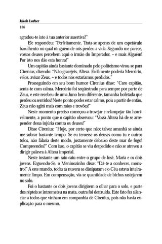 Jakob Lorber
186

agradou-te isto à tua anterior assertiva?”
     Ele respondeu: “Perfeitamente. Trata-se apenas de um espetáculo
barulhento no qual ninguém de nós perdeu a vida. Segundo me parece,
vossos deuses percebem aqui o irmão do Imperador, – e mais Alguém!
Por isto nos dão esta honra!”
     Um capitão ainda bastante dominado pelo politeísmo virou-se para
Cirenius, dizendo: “Não gracejeis, Alteza. Facilmente poderia Mercúrio,
veloz, avisar Zeus, – e todos nós estaríamos perdidos.”
     Prosseguindo em seu bom humor Cirenius disse: “Caro capitão,
senta-te com calma. Mercúrio foi seqüestrado para sempre por parte de
Zeus, e este recebeu de uma Juno bem diferente, tamanha bofetada que
perdeu os sentidos! Neste ponto podes estar calmo, pois a partir de então,
Zeus não agirá mais com raios e trovões!”
     Neste momento preciso começou a trovejar e relampejar tão horri-
velmente, a ponto que o capitão observou: “Vossa Alteza há de se arre-
pender dessa injúria contra os deuses!”
     Disse Cirenius: “Hoje, por certo que não; talvez amanhã se ainda
me sobrar bastante tempo. Se eu temesse os deuses como tu e outros
tolos, não falaria deste modo, justamente debaixo deste mar de fogo!
Compreendes?” Com isso, o capitão se viu despedido e não se atreveu a
dirigir palavra à Alteza imperial.
     Neste instante um raio caiu entre o grupo de José, Maria e os dois
jovens. Erguendo-Se, o Meninozinho disse: “Dá-te a conhecer, mons-
tro!” A este mando, todas as nuvens se dissiparam e o Céu estava inteira-
mente limpo. Em compensação, via-se quantidade de bichos rastejarem
no solo.
     Foi o bastante os dois jovens dirigirem o olhar para o solo, e parte
dos répteis se intrometeu na mata, outra foi destruída. Este fato fez silen-
ciar a todos que vinham em companhia de Cirenius, pois não havia ex-
plicação para o mesmo.
 