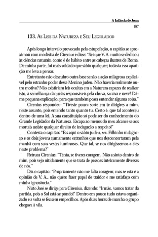 A Infância de Jesus
                                                                        187

    133. AS LEIS DA NATUREZA E SEU LEGISLADOR

      Após longo intervalo provocado pela estupefação, o capitão se apro-
ximou com modéstia de Cirenius e disse: “Sei que V. A. muito se dedicou
às ciências naturais, como é de hábito entre as cabeças ilustres de Roma.
De minha parte, fui mais soldado que sábio qualquer; todavia essa apari-
ção me leva a pensar.
      Entretanto não descubro outra base senão a ação milagrosa explicá-
vel pelo estranho poder desse Menino judeu. Não haveria realmente ou-
tro motivo? Não existiriam leis ocultas em a Natureza capazes de realizar
isto, à semelhança daquelas responsáveis pela chuva, saraiva e neve? Dá-
me pequena explicação, para que também possa entender alguma coisa.”
      Cirenius respondeu: “Tiveste pouca sorte em te dirigires a mim,
neste assunto, pois entendo tanto quanto tu. Certo é, que tal aconteceu
dentro de uma lei. A sua constituição só pode ser do conhecimento do
Grande Legislador da Natureza. Escapa ao menos do meu alcance se aos
mortais assiste qualquer direito de indagação a respeito!”
      Contesta o capitão: “Eis aqui o sábio judeu, seu Filhinho milagro-
so e os dois jovens sumamente estranhos que nos desconcertaram pela
manhã com suas vestes luminosas. Que tal, se nos dirigíssemos a eles
neste problema?”
      Retruca Cirenius: “Tenta, se tiveres coragem. Não a sinto dentro de
mim, pois vejo nitidamente que se trata de pessoas inteiramente diversas
de nós.”
      Diz o capitão: “Propriamente não me falta coragem; mas se esta é a
opinião de V. A., não quero fazer papel de traidor e me satisfaço com
minha ignorância.”
      Nisto José se dirige para Cirenius, dizendo: “Irmão, vamos tratar da
partida, pois o Sol está-se pondo!” Dentro em pouco tudo estava organi-
zado e a volta se fez sem empecilhos. Após duas horas de marcha o grupo
chegava à vila.
 
