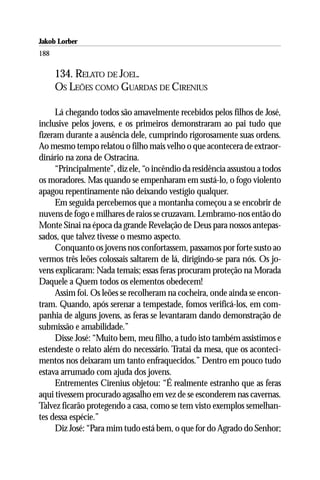 Jakob Lorber
188

      134. RELATO DE JOEL.
      OS LEÕES COMO GUARDAS DE CIRENIUS

     Lá chegando todos são amavelmente recebidos pelos filhos de José,
inclusive pelos jovens, e os primeiros demonstraram ao pai tudo que
fizeram durante a ausência dele, cumprindo rigorosamente suas ordens.
Ao mesmo tempo relatou o filho mais velho o que acontecera de extraor-
dinário na zona de Ostracina.
     “Principalmente”, diz ele, “o incêndio da residência assustou a todos
os moradores. Mas quando se empenharam em sustá-lo, o fogo violento
apagou repentinamente não deixando vestígio qualquer.
     Em seguida percebemos que a montanha começou a se encobrir de
nuvens de fogo e milhares de raios se cruzavam. Lembramo-nos então do
Monte Sinai na época da grande Revelação de Deus para nossos antepas-
sados, que talvez tivesse o mesmo aspecto.
     Conquanto os jovens nos confortassem, passamos por forte susto ao
vermos três leões colossais saltarem de lá, dirigindo-se para nós. Os jo-
vens explicaram: Nada temais; essas feras procuram proteção na Morada
Daquele a Quem todos os elementos obedecem!
     Assim foi. Os leões se recolheram na cocheira, onde ainda se encon-
tram. Quando, após serenar a tempestade, fomos verificá-los, em com-
panhia de alguns jovens, as feras se levantaram dando demonstração de
submissão e amabilidade.”
     Disse José: “Muito bem, meu filho, a tudo isto também assistimos e
estendeste o relato além do necessário. Tratai da mesa, que os aconteci-
mentos nos deixaram um tanto enfraquecidos.” Dentro em pouco tudo
estava arrumado com ajuda dos jovens.
     Entrementes Cirenius objetou: “É realmente estranho que as feras
aqui tivessem procurado agasalho em vez de se esconderem nas cavernas.
Talvez ficarão protegendo a casa, como se tem visto exemplos semelhan-
tes dessa espécie.”
     Diz José: “Para mim tudo está bem, o que for do Agrado do Senhor;
 