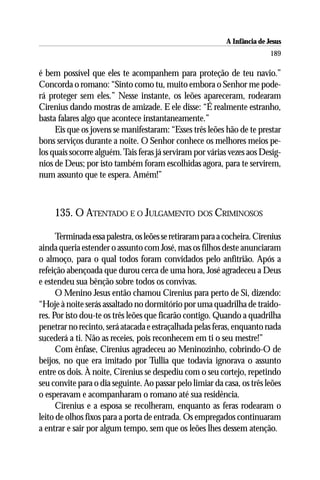 A Infância de Jesus
                                                                           189

é bem possível que eles te acompanhem para proteção de teu navio.”
Concorda o romano: “Sinto como tu, muito embora o Senhor me pode-
rá proteger sem eles.” Nesse instante, os leões apareceram, rodearam
Cirenius dando mostras de amizade. E ele disse: “É realmente estranho,
basta falares algo que acontece instantaneamente.”
     Eis que os jovens se manifestaram: “Esses três leões hão de te prestar
bons serviços durante a noite. O Senhor conhece os melhores meios pe-
los quais socorre alguém. Tais feras já serviram por várias vezes aos Desíg-
nios de Deus; por isto também foram escolhidas agora, para te servirem,
num assunto que te espera. Amém!”



     135. O ATENTADO E O JULGAMENTO DOS CRIMINOSOS

      Terminada essa palestra, os leões se retiraram para a cocheira. Cirenius
ainda queria estender o assunto com José, mas os filhos deste anunciaram
o almoço, para o qual todos foram convidados pelo anfitrião. Após a
refeição abençoada que durou cerca de uma hora, José agradeceu a Deus
e estendeu sua bênção sobre todos os convivas.
      O Menino Jesus então chamou Cirenius para perto de Si, dizendo:
“Hoje à noite serás assaltado no dormitório por uma quadrilha de traido-
res. Por isto dou-te os três leões que ficarão contigo. Quando a quadrilha
penetrar no recinto, será atacada e estraçalhada pelas feras, enquanto nada
sucederá a ti. Não as receies, pois reconhecem em ti o seu mestre!”
      Com ênfase, Cirenius agradeceu ao Meninozinho, cobrindo-O de
beijos, no que era imitado por Tullia que todavia ignorava o assunto
entre os dois. À noite, Cirenius se despediu com o seu cortejo, repetindo
seu convite para o dia seguinte. Ao passar pelo limiar da casa, os três leões
o esperavam e acompanharam o romano até sua residência.
      Cirenius e a esposa se recolheram, enquanto as feras rodearam o
leito de olhos fixos para a porta de entrada. Os empregados continuaram
a entrar e sair por algum tempo, sem que os leões lhes dessem atenção.
 