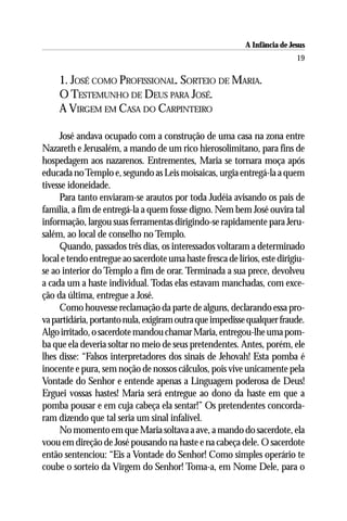 A Infância de Jesus
                                                                           19

     1. JOSÉ COMO PROFISSIONAL. SORTEIO DE MARIA.
     O TESTEMUNHO DE DEUS PARA JOSÉ.
     A VIRGEM EM CASA DO CARPINTEIRO

     José andava ocupado com a construção de uma casa na zona entre
Nazareth e Jerusalém, a mando de um rico hierosolimitano, para fins de
hospedagem aos nazarenos. Entrementes, Maria se tornara moça após
educada no Templo e, segundo as Leis moisaicas, urgia entregá-la a quem
tivesse idoneidade.
     Para tanto enviaram-se arautos por toda Judéia avisando os pais de
família, a fim de entregá-la a quem fosse digno. Nem bem José ouvira tal
informação, largou suas ferramentas dirigindo-se rapidamente para Jeru-
salém, ao local de conselho no Templo.
     Quando, passados três dias, os interessados voltaram a determinado
local e tendo entregue ao sacerdote uma haste fresca de lírios, este dirigiu-
se ao interior do Templo a fim de orar. Terminada a sua prece, devolveu
a cada um a haste individual. Todas elas estavam manchadas, com exce-
ção da última, entregue a José.
     Como houvesse reclamação da parte de alguns, declarando essa pro-
va partidária, portanto nula, exigiram outra que impedisse qualquer fraude.
Algo irritado, o sacerdote mandou chamar Maria, entregou-lhe uma pom-
ba que ela deveria soltar no meio de seus pretendentes. Antes, porém, ele
lhes disse: “Falsos interpretadores dos sinais de Jehovah! Esta pomba é
inocente e pura, sem noção de nossos cálculos, pois vive unicamente pela
Vontade do Senhor e entende apenas a Linguagem poderosa de Deus!
Erguei vossas hastes! Maria será entregue ao dono da haste em que a
pomba pousar e em cuja cabeça ela sentar!” Os pretendentes concorda-
ram dizendo que tal seria um sinal infalível.
     No momento em que Maria soltava a ave, a mando do sacerdote, ela
voou em direção de José pousando na haste e na cabeça dele. O sacerdote
então sentenciou: “Eis a Vontade do Senhor! Como simples operário te
coube o sorteio da Virgem do Senhor! Toma-a, em Nome Dele, para o
 