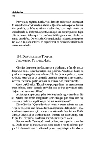 Jakob Lorber
190

      Por volta da segunda ronda, vinte homens disfarçados penetraram
de passos leves aproximando-se do leito. Quando, a cinco passos tiraram
seus punhais, os leões se atiraram sobre eles, com rugir tremendo,
estraçalhando-os instantaneamente, sem que um sequer pudesse fugir.
Não esperavam tal ataque e a confusão foi tão grande que não houve
tempo para defesa. Deste modo, Cirenius foi salvo milagrosamente pelos
três leões e muito se admirou ao deparar com os cadáveres estraçalhados,
em seu dormitório.



      136. DESCOBERTA DO TRAIDOR.
      JULGAMENTO FEITO PELO LEÃO

     Cirenius despertou imediatamente a criadagem, a fim de prestar
declaração como tamanha traição fora possível. Assustados diante do
quadro, os empregados responderam: “Senhor justo e poderoso, sejam
os deuses testemunhas de que nada sabíamos a respeito e merecíamos a
morte se tivéssemos participado ou, ao menos, tido conhecimento.”
     Ordenou Cirenius: “Retirai os corpos que devem ser enterrados em
praça pública, como exemplo aterrador para os que porventura ainda
estejam com as mesmas idéias!”
     A criadagem, apavorada pelos leões que ainda vigiavam o leito, dis-
se: “Senhor, não temos coragem de tocar em algo, pois essas feras nos
assustam e poderiam repetir o que fizeram a esses homens!”
     Disse Cirenius: “Quem de vós for honesto, que se adiante e se con-
vença de que essas feras furiosas também respeitam a fidelidade!” Todos
se adiantaram com exceção de um, e os leões nada lhes fizeram. Então
Cirenius perguntou ao que ficara atrás: “Por que não te aproximas, ven-
do que teus camaradas não foram importunados pelos leões?”
     Respondeu ele: “Senhor, sê misericordioso, tenho peso na consciên-
cia. Desde ontem de manhã, soube desse assalto e não te informei por-
que fui subornado com cem libras de prata. Imaginei que serias salvo de
 