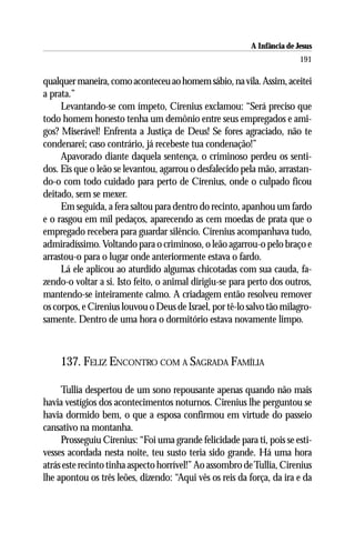 A Infância de Jesus
                                                                         191

qualquer maneira, como aconteceu ao homem sábio, na vila. Assim, aceitei
a prata.”
     Levantando-se com ímpeto, Cirenius exclamou: “Será preciso que
todo homem honesto tenha um demônio entre seus empregados e ami-
gos? Miserável! Enfrenta a Justiça de Deus! Se fores agraciado, não te
condenarei; caso contrário, já recebeste tua condenação!”
     Apavorado diante daquela sentença, o criminoso perdeu os senti-
dos. Eis que o leão se levantou, agarrou o desfalecido pela mão, arrastan-
do-o com todo cuidado para perto de Cirenius, onde o culpado ficou
deitado, sem se mexer.
     Em seguida, a fera saltou para dentro do recinto, apanhou um fardo
e o rasgou em mil pedaços, aparecendo as cem moedas de prata que o
empregado recebera para guardar silêncio. Cirenius acompanhava tudo,
admiradíssimo. Voltando para o criminoso, o leão agarrou-o pelo braço e
arrastou-o para o lugar onde anteriormente estava o fardo.
     Lá ele aplicou ao aturdido algumas chicotadas com sua cauda, fa-
zendo-o voltar a si. Isto feito, o animal dirigiu-se para perto dos outros,
mantendo-se inteiramente calmo. A criadagem então resolveu remover
os corpos, e Cirenius louvou o Deus de Israel, por tê-lo salvo tão milagro-
samente. Dentro de uma hora o dormitório estava novamente limpo.



    137. FELIZ ENCONTRO COM A SAGRADA FAMÍLIA

     Tullia despertou de um sono repousante apenas quando não mais
havia vestígios dos acontecimentos noturnos. Cirenius lhe perguntou se
havia dormido bem, o que a esposa confirmou em virtude do passeio
cansativo na montanha.
     Prosseguiu Cirenius: “Foi uma grande felicidade para ti, pois se esti-
vesses acordada nesta noite, teu susto teria sido grande. Há uma hora
atrás este recinto tinha aspecto horrível!” Ao assombro de Tullia, Cirenius
lhe apontou os três leões, dizendo: “Aqui vês os reis da força, da ira e da
 
