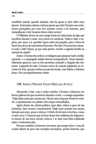 Jakob Lorber
192

crueldade animal, quando atiçados; não há quem se salve deles num
deserto. Entretanto existem criaturas piores que eles! Durante essa noite,
fomos protegidos por esses três animais contra a ira humana, pois
estraçalharam vinte homens dentro deste recinto!
     O Filhinho divino de meu amigo havia me informado de algo que
sucederia durante a noite, sem entrar em minúcias. Nada te disse a res-
peito, por amor a ti, querida! Agora tudo está passado, pois o Deus de
Israel nos salvou do extermínio horroroso. Por isto O louvaremos duran-
te toda a vida! Vamos, já que estás pronta, receber a sagrada família na
entrada da cidade!”
     Assim, Cirenius deu ordens à criadagem para preparar tudo condig-
namente, e o empregado traidor deveria acompanhá-lo. Neste instante,
Maronius apareceu com os três sacerdotes avisando a chegada dos visi-
tantes. Largando de tudo, Cirenius correu de coração palpitante ao en-
contro de José, que já se achava aos pés da escada, com Maria, o Menino
Jesus e Seu acompanhamento celeste.



      138. AMOR E PIEDADE VALEM MAIS QUE JUSTIÇA

     Abraçando a José, com o maior carinho, Cirenius o informou em
breves palavras do que acontecera durante a noite, e o amigo respondeu:
“Sabia disso antes que acontecesse. Houve uma coisa que devias ter evita-
do: o sepultamento em público dos corpos estraçalhados.
     Agiste dentro do critério político, quer dizer, refrear o povo de tais
tentativas. Esse recurso é insustentável. Nada neste mundo tem menos
duração que susto, pavor e tristeza. O efeito de tal meio é tão fraco, como
o meio em si. O homem que se livrar desses três emblemas do Julgamen-
to através de sua força mental, irrita-se e se atira com fúria redobrada
sobre o inclemente juiz.
     Procura conduzir os homens com amor, que sempre dura, e trata de
ocultar diante do povo tais exemplos necessários, porém horríveis, que
 