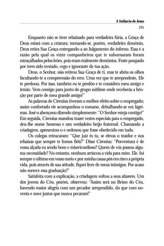 A Infância de Jesus
                                                                         195

     Enquanto não se tiver rebaixado para verdadeira fúria, a Graça de
Deus estará com a criatura; tornando-se, porém, verdadeiro demônio,
Deus retira Sua Graça entregando-a ao Julgamento do inferno. Essa é a
razão pela qual os vinte companheiros que te subornaram foram
estraçalhados pelos leões, pois eram realmente demônios. Foste poupado
por teres sido tentado, cego e ignorante de tua ação.
     Deus, o Senhor, não retirou Sua Graça de ti, mas te abriu os olhos
facultando-te a compreensão do erro. Uma vez que te arrependeste, Ele
te perdoou. Por isso, também eu te perdôo e te considero meu amigo e
irmão. Vem comigo para junto do grupo sublime onde receberás a bên-
ção por parte de meu grande amigo!”
     As palavras de Cirenius tiveram o melhor efeito sobre o empregado;
assim confortado ele acompanhou o romano, debulhando-se em lágri-
mas. José o abençoou dizendo simplesmente: “O Senhor esteja contigo!”
Em seguida, Cirenius mandou trazer vestes especiais para o empregado,
deu-lhe nome honroso e um verdadeiro beijo fraternal. Chamando a
criadagem, apresentou-o e ordenou que fosse obedecido em tudo.
     Os colegas retrucaram: “Que juiz és tu, se elevas o traidor e nos
rebaixas que sempre te fomos fiéis?” Disse Cirenius: “Porventura é de
vossa alçada eu sendo bom e misericordioso? Quem de vós passou algu-
ma necessidade? No entanto, nenhum arriscou a vida para mim. Ele, foi
sempre o último em vosso meio e por minha causa pôs em risco a própria
vida, pois através de sua atitude, fiquei livre de meus inimigos. Por acaso
não merece essa graduação?”
     Satisfeita com a explicação, a criadagem voltou a seus afazeres. Um
dos jovens do Céu, porém, observou: “Assim será no Reino do Céu,
havendo maior alegria com um pecador arrependido, do que com no-
venta e nove justos que nunca pecaram!”
 