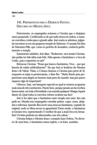 Jakob Lorber
196

      141. PREPARATIVOS PARA O DESJEJUM FESTIVO.
      DISCURSO DO MENINO JESUS

     Entrementes, os empregados avisaram a Cirenius que o desjejum
estava preparado. Certificando-se de que tudo estava em ordem, o roma-
no convidou a todos para o grande salão. José muito se admirou, julgan-
do encontrar-se em um pequeno templo de Salomon. O arranjo foi obra
de Maronius Pilla, que, como ex-prefeito de Jerusalém, conhecia perfei-
tamente o templo.
     Sumamente satisfeito, José disse: “Realmente, meu irmão Cirenius,
não podias ter tido idéia mais feliz. Falta apenas o Santíssimo e a Arca da
União, pois o reposteiro aí está!”
     Retrucou Cirenius: “Penso que trazes o Santíssimo, Vivo, – por que
haveria de existir artificialmente?” Eis que José se lembrou do Menino
Jesus e de Maria. Nisso, a Criança chamou a Cirenius para perto de Si,
enquanto os anjos se prosternaram, e disse-lhe: “Muito fizeste para pro-
porcionar uma alegria ao homem mais puro do mundo; mas por pouco
esqueces algo de importante!
     Ofereces, hoje, um banquete especial no qual se reúnem as iguarias
mais raras de três continentes. Fizeste bem, porque jamais um lar recebeu
honra maior, em toda a Eternidade e em mundo qualquer! Abrigas Aquele
diante do Qual todos os exércitos celestes ocultam sua face!
     José te fez saber que o Santíssimo neste templo está vazio. Isto não
pode ser. Manda teus empregados convidar pobres, cegos, coxos, aleija-
dos e enfermos, fazendo-lhes servir uma mesa no Santíssimo, copiado do
original, onde os Meus servos os aguardarão! Deste modo, o Santíssimo
se tornará vivo, representando-O melhor do que a atual Arca em Jerusa-
lém! Os leões poderão ser alimentados com três cabras.”
     Cirenius beijou o Menino Jesus e cumpriu Suas Ordens. No decor-
rer de uma hora, o Santíssimo estava repleto, e os leões, nutridos.
 