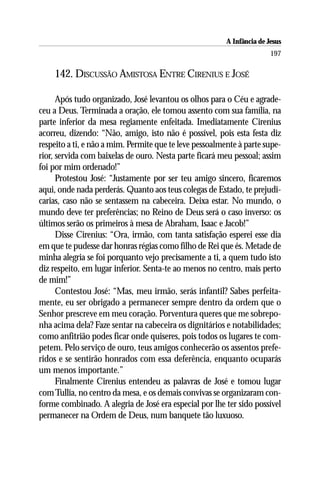 A Infância de Jesus
                                                                        197

    142. DISCUSSÃO AMISTOSA ENTRE CIRENIUS E JOSÉ

      Após tudo organizado, José levantou os olhos para o Céu e agrade-
ceu a Deus. Terminada a oração, ele tomou assento com sua família, na
parte inferior da mesa regiamente enfeitada. Imediatamente Cirenius
acorreu, dizendo: “Não, amigo, isto não é possível, pois esta festa diz
respeito a ti, e não a mim. Permite que te leve pessoalmente à parte supe-
rior, servida com baixelas de ouro. Nesta parte ficará meu pessoal; assim
foi por mim ordenado!”
      Protestou José: “Justamente por ser teu amigo sincero, ficaremos
aqui, onde nada perderás. Quanto aos teus colegas de Estado, te prejudi-
carias, caso não se sentassem na cabeceira. Deixa estar. No mundo, o
mundo deve ter preferências; no Reino de Deus será o caso inverso: os
últimos serão os primeiros à mesa de Abraham, Isaac e Jacob!”
      Disse Cirenius: “Ora, irmão, com tanta satisfação esperei esse dia
em que te pudesse dar honras régias como filho de Rei que és. Metade de
minha alegria se foi porquanto vejo precisamente a ti, a quem tudo isto
diz respeito, em lugar inferior. Senta-te ao menos no centro, mais perto
de mim!”
      Contestou José: “Mas, meu irmão, serás infantil? Sabes perfeita-
mente, eu ser obrigado a permanecer sempre dentro da ordem que o
Senhor prescreve em meu coração. Porventura queres que me sobrepo-
nha acima dela? Faze sentar na cabeceira os dignitários e notabilidades;
como anfitrião podes ficar onde quiseres, pois todos os lugares te com-
petem. Pelo serviço de ouro, teus amigos conhecerão os assentos prefe-
ridos e se sentirão honrados com essa deferência, enquanto ocuparás
um menos importante.”
      Finalmente Cirenius entendeu as palavras de José e tomou lugar
com Tullia, no centro da mesa, e os demais convivas se organizaram con-
forme combinado. A alegria de José era especial por lhe ter sido possível
permanecer na Ordem de Deus, num banquete tão luxuoso.
 