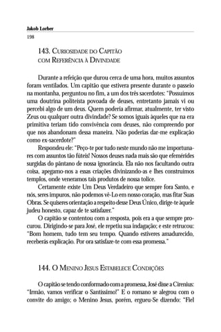 Jakob Lorber
198

      143. CURIOSIDADE DO CAPITÃO
      COM REFERÊNCIA À DIVINDADE


     Durante a refeição que durou cerca de uma hora, muitos assuntos
foram ventilados. Um capitão que estivera presente durante o passeio
na montanha, perguntou no fim, a um dos três sacerdotes: “Possuímos
uma doutrina politeísta povoada de deuses, entretanto jamais vi ou
percebi algo de um deus. Quem poderia afirmar, atualmente, ter visto
Zeus ou qualquer outra divindade? Se somos iguais àqueles que na era
primitiva teriam tido convivência com deuses, não compreendo por
que nos abandonam dessa maneira. Não poderias dar-me explicação
como ex-sacerdote?”
     Respondeu ele: “Peço-te por tudo neste mundo não me importuna-
res com assuntos tão fúteis! Nossos deuses nada mais são que efemérides
surgidas do pântano de nossa ignorância. Ela não nos facultando outra
coisa, apegamo-nos a essas criações divinizando-as e lhes construímos
templos, onde veneramos tais produtos de nossa tolice.
     Certamente existe Um Deus Verdadeiro que sempre fora Santo, e
nós, seres impuros, não podemos vê-Lo em nosso coração, mas fitar Suas
Obras. Se quiseres orientação a respeito desse Deus Único, dirige-te àquele
judeu honesto, capaz de te satisfazer.”
     O capitão se contentou com a resposta, pois era a que sempre pro-
curou. Dirigindo-se para José, ele repetiu sua indagação; e este retrucou:
“Bom homem, tudo tem seu tempo. Quando estiveres amadurecido,
receberás explicação. Por ora satisfaze-te com essa promessa.”



      144. O MENINO JESUS ESTABELECE CONDIÇÕES

    O capitão se tendo conformado com a promessa, José disse a Cirenius:
“Irmão, vamos verificar o Santíssimo!” E o romano se alegrou com o
convite do amigo; o Menino Jesus, porém, ergueu-Se dizendo: “Fiel
 