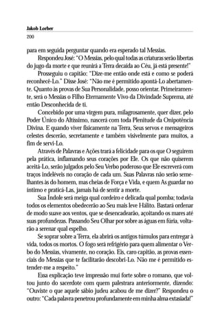 Jakob Lorber
200

para em seguida perguntar quando era esperado tal Messias.
      Respondeu José: “O Messias, pelo qual todas as criaturas serão libertas
do jugo da morte e que reunirá a Terra decaída ao Céu, já está presente!”
      Prosseguiu o capitão: “Dize-me então onde está e como se poderá
reconhecê-Lo.” Disse José: “Não me é permitido apontá-Lo abertamen-
te. Quanto às provas de Sua Personalidade, posso orientar. Primeiramen-
te, será o Messias o Filho Eternamente Vivo da Divindade Suprema, até
então Desconhecida de ti.
      Concebido por uma virgem pura, milagrosamente, quer dizer, pelo
Poder Único do Altíssimo, nascerá com toda Plenitude da Onipotência
Divina. E quando viver fisicamente na Terra, Seus servos e mensageiros
celestes descerão, secretamente e também visivelmente para muitos, a
fim de servi-Lo.
      Através de Palavras e Ações trará a felicidade para os que O seguirem
pela prática, inflamando seus corações por Ele. Os que não quiserem
aceitá-Lo, serão julgados pelo Seu Verbo poderoso que Ele escreverá com
traços indeléveis no coração de cada um. Suas Palavras não serão seme-
lhantes às do homem, mas cheias de Força e Vida, e quem As guardar no
íntimo e praticá-Las, jamais há de sentir a morte.
      Sua Índole será meiga qual cordeiro e delicada qual pomba; todavia
todos os elementos obedecerão ao Seu mais leve Hálito. Bastará ordenar
de modo suave aos ventos, que se desencadearão, açoitando os mares até
suas profundezas. Passando Seu Olhar por sobre as águas em fúria, volta-
rão a serenar qual espelho.
      Se soprar sobre a Terra, ela abrirá os antigos túmulos para entregar à
vida, todos os mortos. O fogo será refrigério para quem alimentar o Ver-
bo do Messias, vivamente, no coração. Eis, caro capitão, as provas essen-
ciais do Messias que te facilitarão descobri-Lo. Não me é permitido es-
tender-me a respeito.”
      Essa explicação teve impressão mui forte sobre o romano, que vol-
tou junto do sacerdote com quem palestrara anteriormente, dizendo:
“Ouviste o que aquele sábio judeu acabou de me dizer?” Respondeu o
outro: “Cada palavra penetrou profundamente em minha alma extasiada!”
 