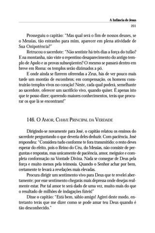 A Infância de Jesus
                                                                      201

     Prosseguiu o capitão: “Mas qual será o fim de nossos deuses, se
o Messias, tão estranho para mim, aparecer em plena atividade de
Sua Onipotência?”
     Retrucou o sacerdote: “Não sentiste há três dias a força do tufão?
E na montanha, não viste o repentino desaparecimento do antigo tem-
plo de Apolo e as provas subseqüentes? O mesmo se passará dentro em
breve em Roma: os templos serão dizimados a pó.
     E onde ainda se fizerem oferendas a Zeus, hás de ver pouco mais
tarde um montão de escombros; em compensação, os homens cons-
truirão templos vivos no coração! Neste, cada qual poderá, semelhante
ao sacerdote, oferecer um sacrifício vivo, quando quiser. É apenas isto
que te posso dizer; querendo maiores conhecimentos, terás que procu-
rar os que lá se encontram!”



    146. O AMOR, CHAVE PRINCIPAL DA VERDADE

     Dirigindo-se novamente para José, o capitão relatou os ensinos do
sacerdote perguntando o que deveria deles deduzir. Com paciência, José
respondeu: “Considera tudo conforme te fora transmitido; o resto deves
esperar do efeito, pois o Reino do Céu, do Messias, não consiste de per-
guntas e respostas, mas unicamente de paciência, amor, meiguice e com-
pleta conformação na Vontade Divina. Nada se consegue de Deus pela
força e muito menos pela teimosia. Quando o Senhor achar por bem,
certamente te levará a revelações mais elevadas.
     Procura dirigir um sentimento vivo para Deus que te revelei aber-
tamente; por esse sentimento chegarás mais depressa onde desejas real-
mente estar. Por tal amor te será dado de uma vez, muito mais do que
o resultado de milhões de indagações fúteis!”
     Disse o capitão: “Está bem, sábio amigo! Agirei deste modo, en-
tretanto terás que me dizer como se pode amar teu Deus quando é
tão desconhecido.”
 