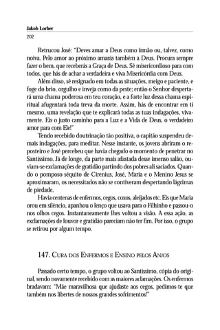 Jakob Lorber
202

     Retrucou José: “Deves amar a Deus como irmão ou, talvez, como
noiva. Pelo amor ao próximo amarás também a Deus. Procura sempre
fazer o bem, que receberás a Graça de Deus. Sê misericordioso para com
todos, que hás de achar a verdadeira e viva Misericórdia com Deus.
     Além disso, sê resignado em todas as situações, meigo e paciente, e
foge do brio, orgulho e inveja como da peste; então o Senhor desperta-
rá uma chama poderosa em teu coração, e a forte luz dessa chama espi-
ritual afugentará toda treva da morte. Assim, hás de encontrar em ti
mesmo, uma revelação que te explicará todas as tuas indagações, viva-
mente. Eis o justo caminho para a Luz e a Vida de Deus, o verdadeiro
amor para com Ele!”
     Tendo recebido doutrinação tão positiva, o capitão suspendeu de-
mais indagações, para meditar. Nesse instante, os jovens abriram o re-
posteiro e José percebeu que havia chegado o momento de penetrar no
Santíssimo. Já de longe, da parte mais afastada desse imenso salão, ou-
viam-se exclamações de gratidão partindo dos pobres ali saciados. Quan-
do o pomposo séquito de Cirenius, José, Maria e o Menino Jesus se
aproximaram, os necessitados não se contiveram despertando lágrimas
de piedade.
     Havia centenas de enfermos, cegos, coxos, aleijados etc. Eis que Maria
orou em silêncio, apanhou o lenço que usava para o Filhinho e passou-o
nos olhos cegos. Instantaneamente lhes voltou a visão. A essa ação, as
exclamações de louvor e gratidão pareciam não ter fim. Por isso, o grupo
se retirou por algum tempo.



      147. CURA DOS ENFERMOS E ENSINO PELOS ANJOS

      Passado certo tempo, o grupo voltou ao Santíssimo, cópia do origi-
nal, sendo novamente recebido com as maiores aclamações. Os enfermos
bradavam: “Mãe maravilhosa que ajudaste aos cegos, pedimos-te que
também nos libertes de nossos grandes sofrimentos!”
 
