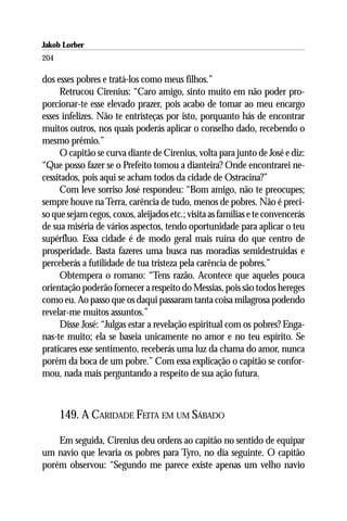Jakob Lorber
204

dos esses pobres e tratá-los como meus filhos.”
     Retrucou Cirenius: “Caro amigo, sinto muito em não poder pro-
porcionar-te esse elevado prazer, pois acabo de tomar ao meu encargo
esses infelizes. Não te entristeças por isto, porquanto hás de encontrar
muitos outros, nos quais poderás aplicar o conselho dado, recebendo o
mesmo prêmio.”
     O capitão se curva diante de Cirenius, volta para junto de José e diz:
“Que posso fazer se o Prefeito tomou a dianteira? Onde encontrarei ne-
cessitados, pois aqui se acham todos da cidade de Ostracina?”
     Com leve sorriso José respondeu: “Bom amigo, não te preocupes;
sempre houve na Terra, carência de tudo, menos de pobres. Não é preci-
so que sejam cegos, coxos, aleijados etc.; visita as famílias e te convencerás
de sua miséria de vários aspectos, tendo oportunidade para aplicar o teu
supérfluo. Essa cidade é de modo geral mais ruína do que centro de
prosperidade. Basta fazeres uma busca nas moradias semidestruídas e
perceberás a futilidade de tua tristeza pela carência de pobres.”
     Obtempera o romano: “Tens razão. Acontece que aqueles pouca
orientação poderão fornecer a respeito do Messias, pois são todos hereges
como eu. Ao passo que os daqui passaram tanta coisa milagrosa podendo
revelar-me muitos assuntos.”
     Disse José: “Julgas estar a revelação espiritual com os pobres? Enga-
nas-te muito; ela se baseia unicamente no amor e no teu espírito. Se
praticares esse sentimento, receberás uma luz da chama do amor, nunca
porém da boca de um pobre.” Com essa explicação o capitão se confor-
mou, nada mais perguntando a respeito de sua ação futura.



      149. A CARIDADE FEITA EM UM SÁBADO

    Em seguida, Cirenius deu ordens ao capitão no sentido de equipar
um navio que levaria os pobres para Tyro, no dia seguinte. O capitão
porém observou: “Segundo me parece existe apenas um velho navio
 