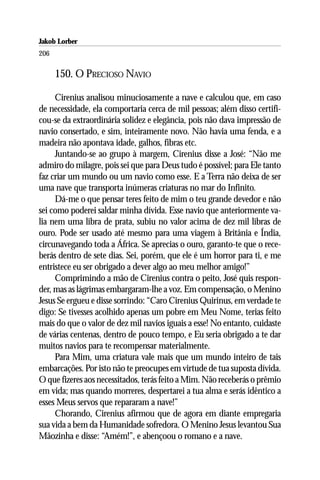 Jakob Lorber
206

      150. O PRECIOSO NAVIO

     Cirenius analisou minuciosamente a nave e calculou que, em caso
de necessidade, ela comportaria cerca de mil pessoas; além disso certifi-
cou-se da extraordinária solidez e elegância, pois não dava impressão de
navio consertado, e sim, inteiramente novo. Não havia uma fenda, e a
madeira não apontava idade, galhos, fibras etc.
     Juntando-se ao grupo à margem, Cirenius disse a José: “Não me
admiro do milagre, pois sei que para Deus tudo é possível; para Ele tanto
faz criar um mundo ou um navio como esse. E a Terra não deixa de ser
uma nave que transporta inúmeras criaturas no mar do Infinito.
     Dá-me o que pensar teres feito de mim o teu grande devedor e não
sei como poderei saldar minha dívida. Esse navio que anteriormente va-
lia nem uma libra de prata, subiu no valor acima de dez mil libras de
ouro. Pode ser usado até mesmo para uma viagem à Britânia e Índia,
circunavegando toda a África. Se aprecias o ouro, garanto-te que o rece-
berás dentro de sete dias. Sei, porém, que ele é um horror para ti, e me
entristece eu ser obrigado a dever algo ao meu melhor amigo!”
     Comprimindo a mão de Cirenius contra o peito, José quis respon-
der, mas as lágrimas embargaram-lhe a voz. Em compensação, o Menino
Jesus Se ergueu e disse sorrindo: “Caro Cirenius Quirinus, em verdade te
digo: Se tivesses acolhido apenas um pobre em Meu Nome, terias feito
mais do que o valor de dez mil navios iguais a esse! No entanto, cuidaste
de várias centenas, dentro de pouco tempo, e Eu seria obrigado a te dar
muitos navios para te recompensar materialmente.
     Para Mim, uma criatura vale mais que um mundo inteiro de tais
embarcações. Por isto não te preocupes em virtude de tua suposta dívida.
O que fizeres aos necessitados, terás feito a Mim. Não receberás o prêmio
em vida; mas quando morreres, despertarei a tua alma e serás idêntico a
esses Meus servos que repararam a nave!”
     Chorando, Cirenius afirmou que de agora em diante empregaria
sua vida a bem da Humanidade sofredora. O Menino Jesus levantou Sua
Mãozinha e disse: “Amém!”, e abençoou o romano e a nave.
 