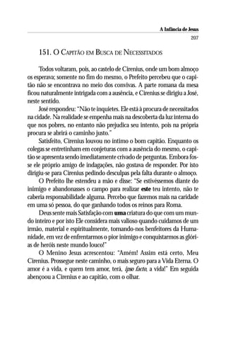A Infância de Jesus
                                                                        207

    151. O CAPITÃO EM BUSCA DE NECESSITADOS

     Todos voltaram, pois, ao castelo de Cirenius, onde um bom almoço
os esperava; somente no fim do mesmo, o Prefeito percebeu que o capi-
tão não se encontrava no meio dos convivas. A parte romana da mesa
ficou naturalmente intrigada com a ausência, e Cirenius se dirigiu a José,
neste sentido.
     José respondeu: “Não te inquietes. Ele está à procura de necessitados
na cidade. Na realidade se empenha mais na descoberta da luz interna do
que nos pobres, no entanto não prejudica seu intento, pois na própria
procura se abrirá o caminho justo.”
     Satisfeito, Cirenius louvou no íntimo o bom capitão. Enquanto os
colegas se entretinham em conjeturas com a ausência do mesmo, o capi-
tão se apresenta sendo imediatamente crivado de perguntas. Embora fos-
se ele próprio amigo de indagações, não gostava de responder. Por isto
dirigiu-se para Cirenius pedindo desculpas pela falta durante o almoço.
     O Prefeito lhe estendeu a mão e disse: “Se estivéssemos diante do
inimigo e abandonasses o campo para realizar este teu intento, não te
caberia responsabilidade alguma. Percebo que fazemos mais na caridade
em uma só pessoa, do que ganhando todos os reinos para Roma.
     Deus sente mais Satisfação com uma criatura do que com um mun-
do inteiro e por isto Ele considera mais valioso quando cuidamos de um
irmão, material e espiritualmente, tornando-nos benfeitores da Huma-
nidade, em vez de enfrentarmos o pior inimigo e conquistarmos as glóri-
as de heróis neste mundo louco!”
     O Menino Jesus acrescentou: “Amém! Assim está certo, Meu
Cirenius. Prossegue neste caminho, o mais seguro para a Vida Eterna. O
amor é a vida, e quem tem amor, terá, ipso facto, a vida!” Em seguida
abençoou a Cirenius e ao capitão, com o olhar.
 