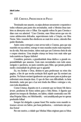 Jakob Lorber
208

      152. CIRENIUS, PREDECESSOR DE PAULO

     Terminado esse assunto, os anjos abriram novamente o reposteiro e
todos voltaram para junto dos necessitados, onde o Menino Jesus tam-
bém os abençoou com o Olhar. Em seguida voltou-Se para Cirenius e
disse com voz adorável: “Caro Cirenius, esses Meus servos que ora vês
como adolescentes delicados, supervisionam toda a Criação, em Meu
Nome. Sóis e mundos lhes obedecem ao mais leve aceno, cabendo-lhes
poder ilimitado.
     Assim como entreguei a esses servos todo o Cosmos, para que seja
mantido em sua ordem, entrego-te esses mundos muito mais importan-
tes da vida. Pois esses irmãos, valem mais que um Universo cheio de sóis
e corpos cósmicos. Uma simples criança no berço tem mais valor que
toda matéria no Espaço Infinito!
     Considera, portanto, a grandiosidade dessa dádiva e a grande res-
ponsabilidade que assumes. Guia esses necessitados com todo amor,
meiguice e paciência, no justo caminho para Mim, que jamais poderás
medir a imensidade do prêmio que te aguarda!
     Eu, teu Senhor e Deus, destino-te para predecessor no reino dos
pagãos, a fim de que receba aceitação fácil aquele que Eu enviarei aos
gentios. No futuro enviarei igualmente um precursor para os judeus que
enfrentará uma situação dura. O que ele fizer com dificuldade, tu farás
dormindo, razão por que a Luz será tirada dos filhos e entregue a vós,
com toda abundância.
     Como Criança, deposito em ti, a semente que no futuro Me dará a
árvore, produtora de frutos nobres para o Meu Reino. A figueira que
plantei em tempos de Abraham, em Salém, cidade construída com Mi-
nhas Próprias Mãos, em Melchisedek, – será amaldiçoada por ter apenas
produzido folhas!
     Sempre fui obrigado a passar fome! Por muitas vezes mandei es-
trumar a árvore em Salém, por bons jardineiros, – entretanto não pro-
duz frutos!
     Por este motivo, a cidade que Minhas Mãos erigiram para os Meus
 