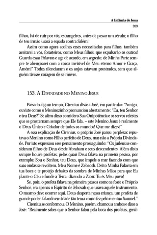 A Infância de Jesus
                                                                         209

filhos, há de ruir por vós, estrangeiros, antes de passar um século; o filho
de teu irmão usará a espada contra Salém!
     Assim como agora acolhes esses necessitados para filhos, também
aceitarei a vós, forasteiros, como Meus filhos, que expulsarão os outros!
Guarda essas Palavras e age de acordo, em segredo; de Minha Parte sem-
pre te abençoarei com a coroa invisível de Meu eterno Amor e Graça,
Amém!” Todos silenciaram e os anjos estavam prostrados, sem que al-
guém tivesse coragem de se mover.



     153. A DIVINDADE NO MENINO JESUS

     Passado algum tempo, Cirenius disse a José, em particular: “Amigo,
ouviste como o Meninozinho pronunciou abertamente: “Eu, teu Senhor
e teu Deus?” Se além disso considero Sua Onipotência e os servos celestes
que se prosternam sempre que Ele fala, – este Menino Jesus é realmente
o Deus Único e Criador de todos os mundos! Que me dizes?”
     A essa explicação de Cirenius, o próprio José parou perplexo: repu-
tava o Menino como Filho perfeito de Deus, mas não a Própria Divinda-
de. Por isto expressou esse pensamento prosseguindo: “Os judeus se con-
sideram filhos de Deus desde Abraham e seus descendentes. Além disto
sempre houve profetas, pelos quais Deus falava na primeira pessoa, por
exemplo: Sou o Senhor, teu Deus, que impele o mar fazendo com que
suas ondas se revoltem. Meu Nome é Zebaoth. Deito Minha Palavra em
tua boca e te protejo debaixo da sombra de Minhas Mãos para que Eu
plante o Céu e funde a Terra, dizendo a Zion: Tu és Meu povo!
     Se, pois, o profeta falava na primeira pessoa como se fosse o Próprio
Senhor, era apenas o Espírito de Jehovah que usava aquele instrumento.
O mesmo deve ocorrer aqui. Deus desperta nessa criança, um profeta de
grande poder, falando em idade tão tenra como fez pelo menino Samuel.”
     Cirenius se conformou. O Menino, porém, chamou a ambos e disse a
José: “Realmente sabes que o Senhor falou pela boca dos profetas, geral-
 