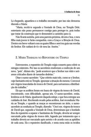 A Infância de Jesus
                                                                         21

Lá chegando, aguardava-o o trabalho necessário; por isso não demorou
dizendo a Maria:
     “Maria, recebi-te segundo a Vontade de Deus, no Templo Dele;
entretanto não posso permanecer contigo para proteger-te, pois tenho
que tratar da construção que te demonstrei a caminho para cá.
     Não ficarás sozinha, pois uma parenta próxima, devota e boa, e meu
filho mais jovem te farão companhia, com a Graça e a Bênção de Deus.
Dentro em breve voltarei com os quatro filhos e serei teu guia nas veredas
do Senhor. Ele cuidará de ti e de meu lar. Amém.”



    2. MARIA TRABALHA NO REPOSTEIRO DO TEMPLO

     Entrementes, o reposteiro do Templo exigia conserto para cobrir os
estragos existentes. Por isso os sacerdotes resolveram a confecção de um
novo, “pois”, diziam eles, “pode acontecer que o Senhor nos visite e serí-
amos criticados diante de tamanho desleixo.”
     Disse o sumo-sacerdote: “Que critério mais tolo, como se o Senhor,
cujo Santuário está no Templo, ignorasse a situação do mesmo. Convocai
sete virgens imaculadas do tronco de David, para sortearmos a distribui-
ção do trabalho.”
     Eis que os acólitos foram em busca de virgens do tronco de David,
encontrando, com dificuldade, apenas seis. O sumo-sacerdote, então,
lembrou-se de Maria, igualmente daquela estirpe, e que fora entregue aos
cuidados de José. Recebendo recado pelos acólitos, José reconduziu Ma-
ria ao Templo, e quando as moças se encontravam no átrio, o sumo-
sacerdote as conduziu ao Templo, dizendo: “Ouvi-me, virgens do tronco
de David que, segundo a Vontade de Deus, determinara que o bordado
fino do reposteiro a separar o Santíssimo do Templo, deveria ser sempre
executado pelas virgens do tronco dele, legando por testamento que o
trabalho deveria ser executado após sorteio e de acordo com as aptidões
de cada uma. Eis o reposteiro danificado, e nesta mesa estão os tecidos
 