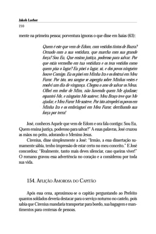 Jakob Lorber
210

mente na primeira pessoa; porventura ignoras o que disse em Isaías (63):

               Quem é este que vem de Edom, com vestidos tintos de Bozra?
               Ornado com a sua vestidura, que marcha com sua grande
               força? Sou Eu, Que ensino justiça, poderoso para salvar. Por
               que estás vermelho em tua vestidura e os teus vestidos como
               quem pisa o lagar? Eu pisei o lagar, só, e dos povos ninguém
               houve Comigo. Eu os pisei em Minha Ira e os destruí em Meu
               Furor. Por isto, seu sangue se aspergiu sobre Minhas vestes e
               resolvi um dia de vingança. Chegou o ano de salvar os Meus.
               Olhei em redor de Mim, não havendo quem Me ajudasse;
               espantei-Me, e ninguém Me susteve; Meu Braço teve que Me
               ajudar, e Meu Furor Me susteve. Por isto atropelei os povos em
               Minha Ira e os embriaguei em Meu Furor, derribando sua
               força por terra!

     José, conheces Aquele que vem de Edom e ora fala contigo: Sou Eu,
Quem ensina justiça, poderoso para salvar?” A essas palavras, José cruzou
as mãos no peito, adorando o Menino Jesus.
     Cirenius, disse simplesmente a José: “Irmão, a essa dissertação su-
mamente sábia, tenho impressão de estar certo no meu conceito.” E José
concordou: “Realmente, tanto mais deves silenciar, caso queiras viver!”
O romano gravou essa advertência no coração e a considerou por toda
sua vida.



      154. AFLIÇÃO AMOROSA DO CAPITÃO

     Após essa cena, aproximou-se o capitão perguntando ao Prefeito
quantos soldados deveria destacar para o serviço noturno no castelo, pois
sabia que Cirenius mandaria transportar para bordo, sua bagagem e man-
timentos para centenas de pessoas.
 