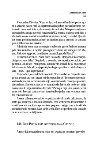 A Infância de Jesus
                                                                        211

      Respondeu Cirenius: “Caro amigo, se fosse cuidar disto apenas ago-
ra, a situação estaria mal. O suprimento dos pobres que embarcarão nes-
te navio novo, será feito a pleno contento de todos. Não percebeste com
que rapidez a antiga nave foi consertada? Da mesma maneira será feito o
abastecimento e não há necessidade de destacar serviço especial. Quanto
aos meus próprios navios, acham-se supridos para a duração de um ano
para mil homens no máximo.”
      Admirado com essa orientação e sabendo que o Prefeito primava
pela ordem militar, o capitão prosseguiu: “Quem são esses jovens? Ma-
gos, feiticeiros egípcios, semideuses ou astrólogos da Pérsia?”
      Retrucou Cirenius: “Nada disto está certo. Desejando informação,
dirige-te a um deles.” Seguindo o conselho do superior, o capitão per-
guntou a um deles: “Meu jovem, sumamente amável, belo, encantador,
infinitamente delicado, cuja perfeição chega a paralisar a minha língua, –
sim, – mas, – que ia perguntar?”
      Responde o jovem de beleza celeste: “Deves sabê-lo. Pergunta, ami-
go das perguntas; com prazer hei de responder-te.” Inteiramente embe-
vecido da imensa formosura do anjo, o romano não consegue pronun-
ciar palavra. Somente após se ter cansado de fitá-lo, ele pede um beijo
do mesmo. O anjo assim faz, dizendo: “Para que haja uma união eterna
entre nós! Procura contato com aquele sábio judeu que receberás mui-
tos conhecimentos!”
      A essas palavras, o capitão se apaixona de tal modo pelo jovem, de
sorte que esqueceu o assunto abordado. Esse sentimento involuntário o
martirizou até a noite e representava pequeno castigo para a tendência
inquiridora do romano. Mais tarde se viu liberto e perdera toda vontade
de se aproximar de tal jovem.



    155. JOSÉ PREDIZ UMA AVENTURA PARA CIRENIUS

    À noite foi preparada uma ceia e em seguida se tomaram providên-
 