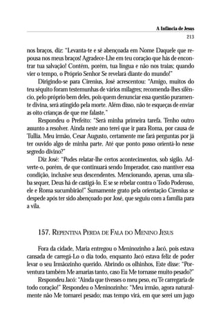 A Infância de Jesus
                                                                        213

nos braços, diz: “Levanta-te e sê abençoada em Nome Daquele que re-
pousa nos meus braços! Agradece-Lhe em teu coração que hás de encon-
trar tua salvação! Contém, porém, tua língua e não nos traias; quando
vier o tempo, o Próprio Senhor Se revelará diante do mundo!”
      Dirigindo-se para Cirenius, José acrescentou: “Amigo, muitos do
teu séquito foram testemunhas de vários milagres; recomenda-lhes silên-
cio, pelo próprio bem deles, pois quem denunciar essa questão puramen-
te divina, será atingido pela morte. Além disso, não te esqueças de enviar
as oito crianças de que me falaste.”
      Respondeu o Prefeito: “Será minha primeira tarefa. Tenho outro
assunto a resolver. Ainda neste ano terei que ir para Roma, por causa de
Tullia. Meu irmão, Cesar Augusto, certamente me fará perguntas por já
ter ouvido algo de minha parte. Até que ponto posso orientá-lo nesse
segredo divino?”
      Diz José: “Podes relatar-lhe certos acontecimentos, sob sigilo. Ad-
verte-o, porém, de que continuará sendo Imperador, caso mantiver essa
condição, inclusive seus descendentes. Mencionando, apenas, uma síla-
ba sequer, Deus há de castigá-lo. E se se rebelar contra o Todo Poderoso,
ele e Roma sucumbirão!” Sumamente grato pela orientação Cirenius se
despede após ter sido abençoado por José, que seguiu com a família para
a vila.



    157. REPENTINA PERDA DE FALA DO MENINO JESUS

     Fora da cidade, Maria entregou o Meninozinho a Jacó, pois estava
cansada de carregá-Lo o dia todo, enquanto Jacó estava feliz de poder
levar o seu Irmãozinho querido. Abrindo os olhinhos, Este disse: “Por-
ventura também Me amarias tanto, caso Eu Me tornasse muito pesado?”
     Respondeu Jacó: “Ainda que tivesses o meu peso, eu Te carregaria de
todo coração!” Respondeu o Meninozinho: “Meu irmão, agora natural-
mente não Me tornarei pesado; mas tempo virá, em que serei um jugo
 