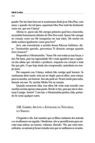 Jakob Lorber
214

pesado. Por isto fazes bem em te acostumares desde já ao Meu Peso, com
amor, e quando vier tal época, suportarás Meu Peso total tão facilmente
como ora, que sou Criança!
     Afirmo-te, quem não Me carregar primeiro qual fraca criancinha,
sucumbirá futuramente debaixo de Meu Peso total. Quem Me carregar
no coração como ora Me transportas em tuas mãos, Me sentirá em
idade madura igualmente como peso leve!”
     Jacó, não entendendo o sentido dessas Palavras Sublimes, dis-
se: “Irmãozinho querido, porventura Te deixarás carregar quando
fores homem?”
     Respondeu o Meninozinho: “Amas-Me com todas as tuas forças, e
isto Me basta, pois tua ingenuidade Me é mais agradável que a sapiên-
cia dos sábios que calculam e predizem, enquanto seu coração é mais
frio que gelo. O que hoje ainda não compreendes, assimilarás em tem-
po justo.
     Por enquanto sou Criança, todavia falo contigo qual homem. Se
continuasse deste modo, seria um ser duplo: para os olhos, uma criança;
para os ouvidos, um homem. Isto não pode ser. Ficarei mudo para todos,
durante um ano. Tu, ouvirás Minha Voz no coração.
     Quando novamente falar, teus olhos Me verão mais crescido; teus
ouvidos ouvirão apenas coisas pueris. Revelo-te isto, para que não te abor-
reças Comigo. Amém!” Com isto, o Meninozinho perdeu a fala, portan-
do-Se como qualquer outro.



      158. GABRIEL APONTA A ATIVIDADE DA NATUREZA,
      NO SÁBADO


      Chegando à vila, José mandou que os filhos cuidassem dos animais
e se recolhessem em seguida. Obedientes, eles se prontificaram para exe-
cutar essas ordens, no entanto, voltaram, dizendo: “Pai, que coisa extra-
ordinária, os animais já foram tratados sem que os vasilhames se esvazias-
 