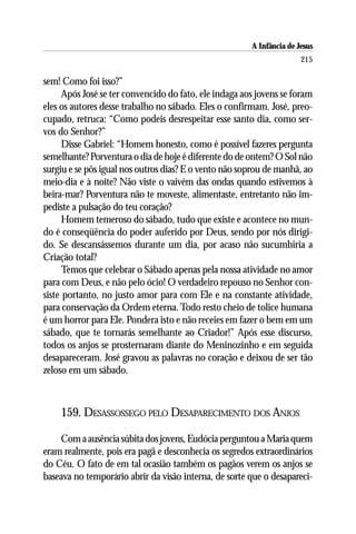 A Infância de Jesus
                                                                       215

sem! Como foi isso?”
      Após José se ter convencido do fato, ele indaga aos jovens se foram
eles os autores desse trabalho no sábado. Eles o confirmam. José, preo-
cupado, retruca: “Como podeis desrespeitar esse santo dia, como ser-
vos do Senhor?”
      Disse Gabriel: “Homem honesto, como é possível fazeres pergunta
semelhante? Porventura o dia de hoje é diferente do de ontem? O Sol não
surgiu e se pôs igual nos outros dias? E o vento não soprou de manhã, ao
meio-dia e à noite? Não viste o vaivém das ondas quando estivemos à
beira-mar? Porventura não te moveste, alimentaste, entretanto não im-
pediste a pulsação do teu coração?
      Homem temeroso do sábado, tudo que existe e acontece no mun-
do é conseqüência do poder auferido por Deus, sendo por nós dirigi-
do. Se descansássemos durante um dia, por acaso não sucumbiria a
Criação total?
      Temos que celebrar o Sábado apenas pela nossa atividade no amor
para com Deus, e não pelo ócio! O verdadeiro repouso no Senhor con-
siste portanto, no justo amor para com Ele e na constante atividade,
para conservação da Ordem eterna. Todo resto cheio de tolice humana
é um horror para Ele. Pondera isto e não receies em fazer o bem em um
sábado, que te tornarás semelhante ao Criador!” Após esse discurso,
todos os anjos se prosternaram diante do Meninozinho e em seguida
desapareceram. José gravou as palavras no coração e deixou de ser tão
zeloso em um sábado.



    159. DESASSOSSEGO PELO DESAPARECIMENTO DOS ANJOS

    Com a ausência súbita dos jovens, Eudócia perguntou a Maria quem
eram realmente, pois era pagã e desconhecia os segredos extraordinários
do Céu. O fato de em tal ocasião também os pagãos verem os anjos se
baseava no temporário abrir da visão interna, de sorte que o desapareci-
 