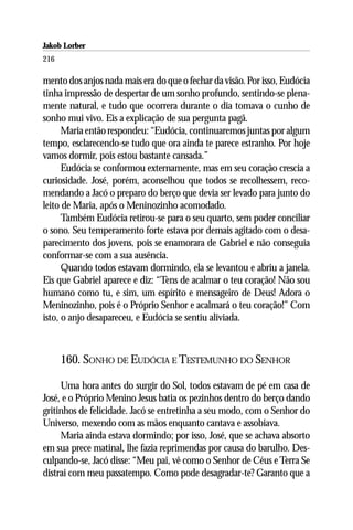 Jakob Lorber
216

mento dos anjos nada mais era do que o fechar da visão. Por isso, Eudócia
tinha impressão de despertar de um sonho profundo, sentindo-se plena-
mente natural, e tudo que ocorrera durante o dia tomava o cunho de
sonho mui vivo. Eis a explicação de sua pergunta pagã.
      Maria então respondeu: “Eudócia, continuaremos juntas por algum
tempo, esclarecendo-se tudo que ora ainda te parece estranho. Por hoje
vamos dormir, pois estou bastante cansada.”
      Eudócia se conformou externamente, mas em seu coração crescia a
curiosidade. José, porém, aconselhou que todos se recolhessem, reco-
mendando a Jacó o preparo do berço que devia ser levado para junto do
leito de Maria, após o Meninozinho acomodado.
      Também Eudócia retirou-se para o seu quarto, sem poder conciliar
o sono. Seu temperamento forte estava por demais agitado com o desa-
parecimento dos jovens, pois se enamorara de Gabriel e não conseguia
conformar-se com a sua ausência.
      Quando todos estavam dormindo, ela se levantou e abriu a janela.
Eis que Gabriel aparece e diz: “Tens de acalmar o teu coração! Não sou
humano como tu, e sim, um espírito e mensageiro de Deus! Adora o
Meninozinho, pois é o Próprio Senhor e acalmará o teu coração!” Com
isto, o anjo desapareceu, e Eudócia se sentiu aliviada.



      160. SONHO DE EUDÓCIA E TESTEMUNHO DO SENHOR

     Uma hora antes do surgir do Sol, todos estavam de pé em casa de
José, e o Próprio Menino Jesus batia os pezinhos dentro do berço dando
gritinhos de felicidade. Jacó se entretinha a seu modo, com o Senhor do
Universo, mexendo com as mãos enquanto cantava e assobiava.
     Maria ainda estava dormindo; por isso, José, que se achava absorto
em sua prece matinal, lhe fazia reprimendas por causa do barulho. Des-
culpando-se, Jacó disse: “Meu pai, vê como o Senhor de Céus e Terra Se
distrai com meu passatempo. Como pode desagradar-te? Garanto que a
 