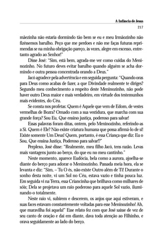 A Infância de Jesus
                                                                       217

mãezinha não estaria dormindo tão bem se eu e meu Irmãozinho não
fizéssemos barulho. Peço que me perdoes e não me faças futuras repri-
mendas se na minha obrigação pareço, às vezes, alegre em excesso, entre-
tanto agrado ao Senhor!”
      Disse José: “Sim, está bem, agrada-me ver como cuidas do Meni-
nozinho. No futuro deves evitar barulho quando alguém se acha dor-
mindo e outra pessoa concentrada orando a Deus.”
      Jacó agradece pela advertência e em seguida pergunta: “Quando oras
para Deus como acabas de fazer, a que Divindade realmente te diriges?
Segundo meu conhecimento a respeito deste Meninozinho, não pode
haver outro Deus maior e mais verdadeiro, em virtude dos testemunhos
mais evidentes, do Céu.
      Se consta nos profetas: Quem é Aquele que vem de Edom, de vestes
vermelhas de Bozra? Ornado com a sua vestidura, que marcha com sua
grande força? Sou Eu, Que ensino justiça, poderoso para salvar!
      Essas palavras foram ditas, ontem, pelo Meninozinho, referindo-as
a Si. Quem é Ele? Não existe criatura humana que possa afirmá-lo de si!
Existe somente Um Deus! Quem, portanto, é essa Criança que diz: Eu o
Sou, Que ensina Justiça, Poderoso para salvar!?”
      Perplexo, José disse: “Realmente, meu filho Jacó, tens razão. Levas
mais vantagens junto ao berço, do que eu no meu cantinho.”
      Neste momento, aparece Eudócia, bela como a aurora, ajoelha-se
diante do berço para adorar o Meninozinho. Passada meia hora, ela se
levanta e diz: “Sim, – Tu O és, não existe Outro além de Ti! Durante o
sonho desta noite, vi um Sol no Céu, estava vazio e tinha pouca luz.
Em seguida vi na Terra, essa Criancinha que brilhava como milhares de
sóis; Dela se projetava um raio poderoso para aquele Sol vazio, ilumi-
nando-o totalmente.
      Neste raio vi, subirem e descerem, os anjos que aqui estiveram, e
suas faces estavam constantemente voltadas para esse Meninozinho! Ah,
que maravilha foi aquela!” Esse relato fez com que José saísse de vez de
seu canto de oração e daí em diante, dava toda atenção ao Filhinho, e
orava seguidamente ao lado do berço.
 