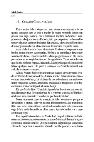 Jakob Lorber
218

      161. CURA DO CEGO, POR JACÓ

     Entrementes, Maria despertara. Sem demora levantou-se e foi ao
quarto contíguo para se lavar e mudar de roupa, voltando dentro em
pouco, qual anjo, tão bela, boa e dedicada à Vontade do Senhor. Cum-
primentou e beijou a José e a Eudócia, fato que despertava no bom velho
sempre algumas lágrimas de alegria. Em seguida, Maria se ajoelhou cheia
de amor junto ao berço, alimentando a Criancinha enquanto orava.
     Após o Meninozinho bem alimentado, Maria mandou preparar um
banho, como sempre. Alegrezinho, Ele batia as perninhas e fazia ouvir
sons inarticulados. Uma vez vestido, Maria perguntou como Ele estava
passando e se as roupinhas frescas Lhe agradavam. Todos estranharam
que ela não recebesse resposta. Insistindo, Maria pediu que o Meninozinho
falasse qualquer coisa. Ele, porém, animava Sua Vozinha infantil sem
articular uma palavra sequer.
     Aflitos, Maria e José conjeturaram que os anjos talvez tivessem leva-
do o Filhinho divino para o Céu, durante a noite, deixando uma criança
comum dentro do berço. A hipótese da troca de crianças era muito co-
mum em judeus. Ambos, assustados, analisaram o Pequenino, sem des-
cobrirem o menor vestígio de dessemelhança.
     Eis que Maria disse: “Guardai a água do banho e trazei um doente,
pois ela sempre teve força milagrosa. Se o enfermo se curar, o Filhinho é
o Mesmo; caso contrário, Deus houve por bem trocá-Lo!”
     Nesse momento, Jacó fez menção de falar; conteve-se, porque o
Irmãozinho o proibiu pela voz interna. Imediatamente, José mandou o
filho mais velho para a cidade, e dentro de uma hora ele voltava com um
cego. Maria então lavou-lhe os olhos com a água do banho, – e o cego
continuou cego!
     Essa experiência entristeceu a Maria, José, os quatro filhos e Eudócia;
somente Jacó continuou o mesmo, tomou o Meninozinho nos braços e
começou a brincar com Ele. O cego reclamou, julgando que tivesse sido
vítima de troça. José o consolou dizendo que lhe prometia o sustento
 