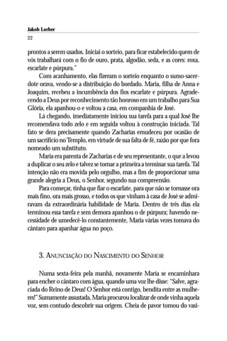Jakob Lorber
22

prontos a serem usados. Iniciai o sorteio, para ficar estabelecido quem de
vós trabalhará com o fio de ouro, prata, algodão, seda, e as cores: roxa,
escarlate e púrpura.”
     Com acanhamento, elas fizeram o sorteio enquanto o sumo-sacer-
dote orava, vendo-se a distribuição do bordado. Maria, filha de Anna e
Joaquim, recebeu a incumbência dos fios escarlate e púrpura. Agrade-
cendo a Deus por reconhecimento tão honroso em um trabalho para Sua
Glória, ela apanhou-o e voltou a casa, em companhia de José.
     Lá chegando, imediatamente iniciou sua tarefa para a qual José lhe
recomendava todo zelo e em seguida voltou à construção iniciada. Tal
fato se dera precisamente quando Zacharias emudeceu por ocasião de
um sacrifício no Templo, em virtude de sua falta de fé, razão por que fora
nomeado um substituto.
     Maria era parenta de Zacharias e de seu representante, o que a levou
a duplicar o seu zelo e talvez se tornar a primeira a terminar sua tarefa. Tal
intenção não era movida pelo orgulho, mas a fim de proporcionar uma
grande alegria a Deus, o Senhor, segundo sua compreensão.
     Para começar, tinha que fiar o escarlate, para que não se tornasse ora
mais fino, ora mais grosso, e todos os que vinham à casa de José se admi-
ravam da extraordinária habilidade de Maria. Dentro de três dias ela
terminou essa tarefa e sem demora apanhou o de púrpura; havendo ne-
cessidade de umedecê-lo constantemente, Maria várias vezes tomava do
cântaro para apanhar água no poço.



     3. ANUNCIAÇÃO DO NASCIMENTO DO SENHOR

      Numa sexta-feira pela manhã, novamente Maria se encaminhara
para encher o cântaro com água, quando uma voz lhe disse: “Salve, agra-
ciada do Reino de Deus! O Senhor está contigo, bendita entre as mulhe-
res!” Sumamente assustada, Maria procurou localizar de onde vinha aquela
voz, sem contudo descobrir sua origem. Cheia de pavor tomou do vasi-
 