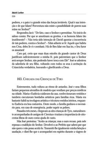 Jakob Lorber
220

poderes, e o país é o grande reino das forças invisíveis. Qual é sua inten-
ção e de que falam? Porventura não existe a possibilidade de porem suas
mãos no Senhor?”
      Respondeu Jacó: “De fato, caso o Senhor o permitisse. No início do
salmo consta: Por que se amotinam os gentios, e os homens falam tão
inutilmente? – Não teria sido intenção de David apontar a incoerência
de tais poderes, contra o Senhor? – Mais adiante se lê: Aquele que habita
nos Céus, deles Se ri e zombará. Há de lhes falar em Sua ira, e Seu furor
os assustará!
      Caro pai, creio que essas duas estrofes do grande cantor de Deus
justificam suficientemente a minha fé, pois patenteiam que o Senhor
será sempre Senhor, não podendo haver troca com Ele!” José se admirou
da sabedoria de seu filho, voltando com todos os seus à aceitação da
Criancinha verdadeira, louvando e glorificando a Deus.



      163. CHEGADA DAS CRIANÇAS DE TYRO

     Entrementes, tudo voltava ao ritmo de antanho. José e seus filhos
faziam pequenos utensílios de madeira que vendiam por preços módicos
na cidade. Maria e Eudócia cuidavam da casa, confeccionavam vestidos e
também executavam bordados artísticos para famílias ricas. Maria era
bastante hábil na tecelagem artística e tricotava vestidos inteiros, enquan-
to Eudócia era boa costureira. Deste modo, a família ganhava o necessá-
rio para, em caso de emergência, poder suprir os pobres.
     Passados três meses, chegavam as oito crianças de Tyro, naturalmen-
te acompanhadas de amigos de Cirenius e traziam a importância de oito-
centas libras de ouro como ajuda de custo.
     Mas José protestou: “Aceito as crianças; mas o ouro recuso, pois nele
repousa a maldição do Senhor. Devolvei-o ao Prefeito que saberá por que
não quero e não posso aceitá-lo. Transmiti-lhe igualmente minha bênção e
saudação, e dizei-lhe que o acompanhei em espírito durante a viagem de
 