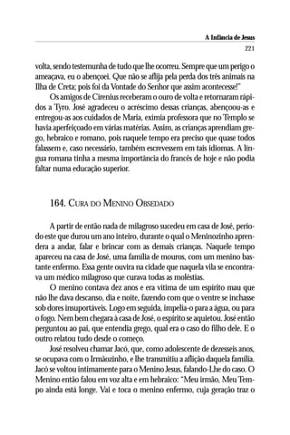 A Infância de Jesus
                                                                        221

volta, sendo testemunha de tudo que lhe ocorreu. Sempre que um perigo o
ameaçava, eu o abençoei. Que não se aflija pela perda dos três animais na
Ilha de Creta; pois foi da Vontade do Senhor que assim acontecesse!”
     Os amigos de Cirenius receberam o ouro de volta e retornaram rápi-
dos a Tyro. José agradeceu o acréscimo dessas crianças, abençoou-as e
entregou-as aos cuidados de Maria, exímia professora que no Templo se
havia aperfeiçoado em várias matérias. Assim, as crianças aprendiam gre-
go, hebraico e romano, pois naquele tempo era preciso que quase todos
falassem e, caso necessário, também escrevessem em tais idiomas. A lín-
gua romana tinha a mesma importância do francês de hoje e não podia
faltar numa educação superior.



    164. CURA DO MENINO OBSEDADO

     A partir de então nada de milagroso sucedeu em casa de José, perío-
do este que durou um ano inteiro, durante o qual o Meninozinho apren-
dera a andar, falar e brincar com as demais crianças. Naquele tempo
apareceu na casa de José, uma família de mouros, com um menino bas-
tante enfermo. Essa gente ouvira na cidade que naquela vila se encontra-
va um médico milagroso que curava todas as moléstias.
     O menino contava dez anos e era vítima de um espírito mau que
não lhe dava descanso, dia e noite, fazendo com que o ventre se inchasse
sob dores insuportáveis. Logo em seguida, impelia-o para a água, ou para
o fogo. Nem bem chegara à casa de José, o espírito se aquietou. José então
perguntou ao pai, que entendia grego, qual era o caso do filho dele. E o
outro relatou tudo desde o começo.
     José resolveu chamar Jacó, que, como adolescente de dezesseis anos,
se ocupava com o Irmãozinho, e lhe transmitiu a aflição daquela família.
Jacó se voltou intimamente para o Menino Jesus, falando-Lhe do caso. O
Menino então falou em voz alta e em hebraico: “Meu irmão, Meu Tem-
po ainda está longe. Vai e toca o menino enfermo, cuja geração traz o
 