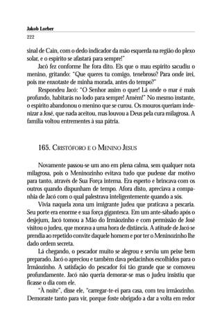 Jakob Lorber
222

sinal de Cain, com o dedo indicador da mão esquerda na região do plexo
solar, e o espírito se afastará para sempre!”
     Jacó fez conforme lhe fora dito. Eis que o mau espírito sacudiu o
menino, gritando: “Que queres tu comigo, tenebroso? Para onde irei,
pois me enxotaste de minha morada, antes do tempo?”
     Respondeu Jacó: “O Senhor assim o quer! Lá onde o mar é mais
profundo, habitarás no lodo para sempre! Amém!” No mesmo instante,
o espírito abandonou o menino que se curou. Os mouros queriam inde-
nizar a José, que nada aceitou, mas louvou a Deus pela cura milagrosa. A
família voltou entrementes à sua pátria.



      165. CRISTÓFORO E O MENINO JESUS

      Novamente passou-se um ano em plena calma, sem qualquer nota
milagrosa, pois o Meninozinho evitava tudo que pudesse dar motivo
para tanto, através de Sua Força interna. Era esperto e brincava com os
outros quando dispunham de tempo. Afora disto, apreciava a compa-
nhia de Jacó com o qual palestrava inteligentemente quando a sós.
      Vivia naquela zona um imigrante judeu que praticava a pescaria.
Seu porte era enorme e sua força gigantesca. Em um ante-sábado após o
desjejum, Jacó tomou a Mão do Irmãozinho e com permissão de José
visitou o judeu, que morava a uma hora de distância. A atitude de Jacó se
prendia ao repetido convite daquele homem e por ter o Meninozinho lhe
dado ordem secreta.
      Lá chegando, o pescador muito se alegrou e serviu um peixe bem
preparado. Jacó o apreciou e também dava pedacinhos escolhidos para o
Irmãozinho. A satisfação do pescador foi tão grande que se comoveu
profundamente. Jacó não queria demorar-se mas o judeu insistiu que
ficasse o dia com ele.
      “À noite”, disse ele, “carregar-te-ei para casa, com teu irmãozinho.
Demoraste tanto para vir, porque foste obrigado a dar a volta em redor
 