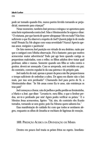Jakob Lorber
226

pode ser tomado quando frio, nunca porém fervido tornando-se preju-
dicial, mormente para crianças?”
     Nesse momento, também José provou o mingau e se aprontava para
uma forte reprimenda contra Joel. Mas o Meninozinho Se ergueu e disse:
“Ó criaturas, por que haveis de querer ultrapassar-Me em tudo? Não fora
suficiente o que Eu observei a respeito de Joel? Quereis julgá-lo de modo
total? Pensais Eu Me alegrar com vossa severidade? Nunca! Aprecio ape-
nas amor, meiguice e paciência!
     De fato mereceu Joel punição em virtude de seu desleixo, razão por
que o castiguei com Minha observação. Foi o bastante; para que motivo
acrescentar maior advertência? Todo pai age bem quando castiga os
pequeninos malcriados, com o relho; os filhos adultos deve tratar qual
professor, sábio e manso. Somente quando um filho se volta contra o
genitor, deverá ser ameaçado. Caso se arrependa, será recebido em paz;
do contrário, convém expulsá-lo da casa paterna e do próprio país.
     Joel nada fez de mal, apenas o prazer da pesca não lhe proporcionou
o tempo suficiente de ordenhar a cabra. De agora em diante não o fará
mais, por isso será perdoado!” Chamando Joel para perto de Si, o
Meninozinho disse: “Se Me amas como Eu te amo, não entristeças os
teus pais!”
     Joel começou a chorar, caiu de joelhos e pediu perdão ao Irmãozinho,
a Maria e a José, que disse: “Levanta-te, meu filho, o que o Senhor per-
doa, ser-te-á perdoado por nós! Agora podes verificar os peixes.” E o
Menino Jesus acrescentou, ligeiro: “Vai, sim, do contrário eles ficarão
torrados, tornando-se sem gosto; pois Eu Mesmo quero saboreá-los.”
     Essa manifestação de cuidado fez com que todos se sentissem ale-
gres, enquanto os olhos de Jonatha se enchiam de lágrimas de emoção.



      169. PREDIÇÃO ACERCA DA DIVINIZAÇÃO DE MARIA

      Dentro em pouco Joel trazia os peixes fritos no espeto. Imediata-
 
