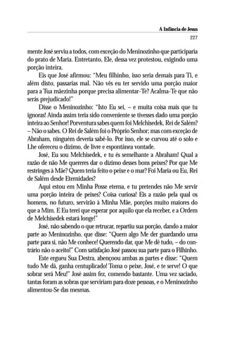 A Infância de Jesus
                                                                         227

mente José serviu a todos, com exceção do Meninozinho que participaria
do prato de Maria. Entretanto, Ele, dessa vez protestou, exigindo uma
porção inteira.
      Eis que José afirmou: “Meu filhinho, isso seria demais para Ti, e
além disto, passarias mal. Não vês eu ter servido uma porção maior
para a Tua mãezinha porque precisa alimentar-Te? Acalma-Te que não
serás prejudicado!”
      Disse o Meninozinho: “Isto Eu sei, – e muita coisa mais que tu
ignoras! Ainda assim teria sido conveniente se tivesses dado uma porção
inteira ao Senhor! Porventura sabes quem foi Melchisedek, Rei de Salém?
– Não o sabes. O Rei de Salém foi o Próprio Senhor; mas com exceção de
Abraham, ninguém deveria sabê-lo. Por isso, ele se curvou até o solo e
Lhe ofereceu o dízimo, de livre e espontânea vontade.
      José, Eu sou Melchisedek, e tu és semelhante a Abraham! Qual a
razão de não Me quereres dar o dízimo desses bons peixes? Por que Me
restringes à Mãe? Quem teria feito o peixe e o mar? Foi Maria ou Eu, Rei
de Salém desde Eternidades?
      Aqui estou em Minha Posse eterna, e tu pretendes não Me servir
uma porção inteira de peixes? Coisa curiosa! Eis a razão pela qual os
homens, no futuro, servirão à Minha Mãe, porções muito maiores do
que a Mim. E Eu terei que esperar por aquilo que ela receber, e a Ordem
de Melchisedek estará longe!”
      José, não sabendo o que retrucar, repartiu sua porção, dando a maior
parte ao Meninozinho, que disse: “Quem algo Me der guardando uma
parte para si, não Me conhece! Querendo dar, que Me dê tudo, – do con-
trário não o aceito!” Com satisfação José passou sua parte para o Filhinho.
      Este ergueu Sua Destra, abençoou ambas as partes e disse: “Quem
tudo Me dá, ganha centuplicado! Toma o peixe, José, e te serve! O que
sobrar será Meu!” José assim fez, comendo bastante. Uma vez saciado,
tantas foram as sobras que serviriam para doze pessoas, e o Meninozinho
alimentou-Se das mesmas.
 