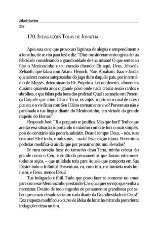 Jakob Lorber
228

      170. INDAGAÇÕES TOLAS DE JONATHA

      Após essa cena que provocara lágrimas de alegria e arrependimento
a Jonatha, ele se vira para José e diz: “Dize-me sinceramente o grau de tua
felicidade considerando a grandiosidade de tua missão! O que sentes ao
fitar o Meninozinho e teu coração dizendo: Eis aqui, Deus, Jehovah,
Zebaoth, que falara com Adam, Henoch, Noé, Abraham, Isaac e Jacob;
que salvara nossos antepassados do jugo duro daquele país, por intermé-
dio de Moysés, determinando Ele Próprio a Lei no deserto, alimentara
durante quarenta anos o grande povo onde nada crescia senão cardos e
abrolhos, e que falara pela boca dos profetas! Qual a sensação em Presen-
ça Daquele que criou Céus e Terra, os anjos, o primeiro casal de nosso
planeta e o vivificou com Seu Hálito eternamente vivo? Porventura não é
paralisada a tua língua diante do Meninozinho, em virtude do grande
respeito do Eterno?”
      Responde José: “Tua pergunta se justifica. Mas que farei? Tenho que
aceitar essa situação suportando o máximo como se fora o mais simples,
pois do contrário não poderia subsistir. Deus é sempre Deus, – nós, suas
criaturas! Ele é tudo, e todos nós, – nada! Essa relação é justa. Porventura
poderias modificá-la ainda que por pensamentos mui elevados?
      Se meu coração fosse do tamanho dessa Terra, minha cabeça tão
grande como o Céu, e emitindo pensamentos que fariam estremecer
todos os anjos, – que utilidade teria para Aquele que comporta em Sua
Destra todo o Infinito? Porventura, eu, com isto, me tornaria mais ho-
mem, e Deus, menos Deus?
      Tua indagação é fútil. Tudo que posso fazer se consome no amor
para com esse Meninozinho prestando-Lhe qualquer serviço que venha a
necessitar. Desisto de todo engenho de pensamentos grandiosos por sa-
ber que o mais elevado seria um nada diante da Grandiosidade de Deus!”
Essa resposta modificou o curso de idéias de Jonatha evitando posteriores
indagações dessa ordem.
 