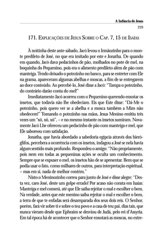 A Infância de Jesus
                                                                            229

     171. EXPLICAÇÕES DE JESUS SOBRE O CAP. 7, 15 DE ISAÍAS

     À noitinha deste ante-sábado, Jacó levou o Irmãozinho para o mon-
te predileto de José, no que era imitado por este e Jonatha. De quando
em quando, Jacó dava pedacinhos de pão, molhados no pote de mel, na
boquinha do Pequenino, pois era o alimento predileto além de pão com
manteiga. Tendo deixado o potezinho no banco, para se entreter com Ele
na grama, apareceram algumas abelhas e moscas, a fim de se entregarem
ao doce conteúdo. Ao percebê-lo, José disse a Jacó: “Tampa o potezinho,
do contrário darão conta do mel!”
     Imediatamente Jacó acorreu com o Pequenino querendo enxotar os
insetos, que todavia não lhe obedeciam. Eis que Este disse: “Dá-Me o
potezinho, pois quero ver se a abelha e a mosca também a Mim não
obedecem!” Tomando o potezinho nas mãos, Jesus Menino emitiu três
vezes um “xô, xô, xô”, – e no mesmo instante os insetos sumiram. Nova-
mente Jacó Lhe ofereceu um pedacinho de pão com manteiga e mel, que
Ele saboreou com satisfação.
     Jonatha, que havia abordado a sabedoria egípcia através dos hieró-
glifos, percebera a ocorrência com os insetos, indagou a José se nela havia
algum sentido mais profundo. Respondeu o amigo: “Não propriamente,
pois nem em todas as pequeninas ações se oculta um conhecimento.
Sempre que se expuser o mel, os insetos hão de se apresentar. Bem que se
podia usar o fato, como milhares de outros, para interpretação espiritual,
– mas em si, nada de melhor contém.”
     Nisto o Meninozinho correu para junto de José e disse alegre: “Des-
ta vez, caro José, deste um golpe errado! Por acaso não consta em Isaías:
Manteiga e mel comerá, até que Ele saiba rejeitar o mal e escolher o bem.
Na verdade, antes que este menino saiba rejeitar o mal e escolher o bem,
a terra de que te enfadas será desamparada dos seus dois reis. O Senhor,
porém, fará vir sobre ti e sobre o teu povo e a casa de teu pai, dias tais, que
nunca vieram desde que Ephraim se desviou de Judá, pelo rei d’Assyria.
Em tal época há de acontecer que o Senhor enxotará as moscas, no extre-
 