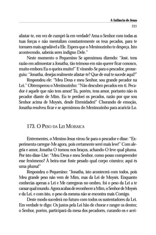 A Infância de Jesus
                                                                       231

afastar-te, em vez de cumpri-la em verdade? Ama o Senhor com todas as
tuas forças e não mentalizes constantemente os teus pecados, para te
tornares mais agradável a Ele. Espera que o Meninozinho te despeça. Isto
acontecendo, saberás seres indigno Dele.”
     Neste momento o Pequenino Se aproximou dizendo: “José, tens
razão em admoestar a Jonatha, tão teimoso em não querer ficar conosco,
muito embora Eu o queira muito!” E virando-Se para o pescador, prosse-
guiu: “Jonatha, desejas realmente afastar-te? Que de mal te sucede aqui?”
     Respondeu ele: “Meu Deus e meu Senhor, sou grande pecador na
Lei.” Obtemperou o Meninozinho: “Não descubro pecados em ti. Peca-
dor é aquele que não tem amor! Tu, porém, tens amor, portanto não és
pecador diante de Mim. Eu te perdoei os pecados, razão por que sou
Senhor acima de Moysés, desde Eternidades!” Chorando de emoção,
Jonatha resolveu ficar e se aproximou do Meninozinho para acariciá-Lo.



    173. O PESO DA LEI MOISAICA

     Entrementes, o Menino Jesus virou-Se para o pescador e disse: “Ex-
perimenta carregar-Me agora, pois certamente serei mais leve!” Com ale-
gria e amor, Jonatha O tomou nos braços, achando-O leve qual pluma.
Por isto disse-Lhe: “Meu Deus e meu Senhor, como posso compreender
esse fenômeno? À beira-mar foste pesado qual corpo cósmico; aqui és
uma pluma!”
     Respondeu o Pequenino: “Jonatha, isto acontecerá com todos, pois
Meu grande peso não vem de Mim, mas da Lei de Moysés. Enquanto
conhecias apenas a Lei e Me carregavas no ombro, foi o peso da Lei a te
cansar qual mundo. Agora acabas de reconhecer a Mim, o Senhor de Moysés
e da Lei, e com isto, o peso da mesma não se encontra mais Comigo.
     Deste modo sucederá no futuro com todos os sustentadores da Lei.
Em verdade te digo: Os justos pela Lei hão de chorar e ranger os dentes;
o Senhor, porém, participará da mesa dos pecadores, curando-os e acei-
 