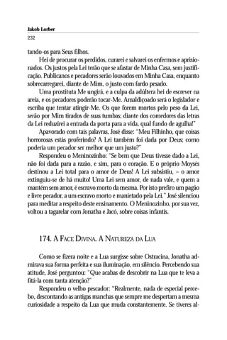 Jakob Lorber
232

tando-os para Seus filhos.
      Hei de procurar os perdidos, curarei e salvarei os enfermos e aprisio-
nados. Os justos pela Lei terão que se afastar de Minha Casa, sem justifi-
cação. Publicanos e pecadores serão louvados em Minha Casa, enquanto
sobrecarregarei, diante de Mim, o justo com fardo pesado.
      Uma prostituta Me ungirá, e a culpa da adúltera hei de escrever na
areia, e os pecadores poderão tocar-Me. Amaldiçoado será o legislador e
escriba que tentar atingir-Me. Os que forem mortos pelo peso da Lei,
serão por Mim tirados de suas tumbas; diante dos comedores das letras
da Lei reduzirei a entrada da porta para a vida, qual fundo de agulha!”
      Apavorado com tais palavras, José disse: “Meu Filhinho, que coisas
horrorosas estás proferindo? A Lei também foi dada por Deus; como
poderia um pecador ser melhor que um justo?”
      Respondeu o Meninozinho: “Se bem que Deus tivesse dado a Lei,
não foi dada para a razão, e sim, para o coração. E o próprio Moysés
destinou a Lei total para o amor de Deus! A Lei subsistiu, – o amor
extinguiu-se de há muito! Uma Lei sem amor, de nada vale, e quem a
mantém sem amor, é escravo morto da mesma. Por isto prefiro um pagão
e livre pecador, a um escravo morto e manietado pela Lei.” José silenciou
para meditar a respeito deste ensinamento. O Meninozinho, por sua vez,
voltou a tagarelar com Jonatha e Jacó, sobre coisas infantis.



      174. A FACE DIVINA. A NATUREZA DA LUA

      Como se fizera noite e a Lua surgisse sobre Ostracina, Jonatha ad-
mirava sua forma perfeita e sua iluminação, em silêncio. Percebendo sua
atitude, José perguntou: “Que acabas de descobrir na Lua que te leva a
fitá-la com tanta atenção?”
      Respondeu o velho pescador: “Realmente, nada de especial perce-
bo, descontando as antigas manchas que sempre me despertam a mesma
curiosidade a respeito da Lua que muda constantemente. Se tiveres al-
 