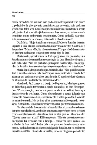 Jakob Lorber
234

mente escondido em sua mão, não podia ser motivo para tal! Tão pouco
o pedacinho de pão que não convinha expor ao vento, pois podia ser
levado qual folha seca. Confesso que estou realmente com fome e anseio
pelo jantar! José e Jonatha já devoraram a Lua inteira, no entanto ainda
têm fome, muito embora não cresçam mais. Como podia Eu estar satis-
feito com merenda de moscas, pois ainda tenho de crescer?”
     Diz Maria: “Hoje és realmente travesso! Se José e Jonatha tivessem
ingerido a Lua, ela não iluminaria tão maravilhosamente!” Contestou o
Pequenino: “Minha Mãe, Eu não sou travesso! Tu que não Me entendes-
te! Procura os dois que te darão para provar algo da Lua.”
     Maria sorriu, aproximou-se de José e perguntou por que razão, ele e
Jonatha estavam tão entretidos na observação da Lua. Ele mal se vira para o
lado dela e diz: “Não me perturbes, pois quero decifrar algo, em compa-
nhia de Jonatha. Jesus nos deu alguns tópicos que devem ser trabalhados.”
     Maria fita o Meninozinho que, sorrindo, diz: “Não percebes como
José e Jonatha anseiam pela Lua? Espera com paciência e manda Jacó
apanhar um pedacinho de pão e uma laranja. O apetite de José e Jonatha
na absorção da Lua também estimulou o Meu.”
     Mandando Jacó cumprir o desejo do Pequenino, Maria perguntou
ao Filhinho quando terminaria o estudo do satélite, ao que Ele respon-
deu: “Presta atenção, dentro em pouco se dará um eclipse lunar que
durará cerca de três horas. Como desconheçam a causa, julgarão que
realmente devoraram a Lua, especialmente o velho pescador. Com isto
terminará o estudo. Hei de instruí-los como sempre faço quando neces-
sário. Antes disto, terão sua surpresa vendo ruir por terra seus cálculos.”
     Nem bem o Meninozinho terminara de falar, a Lua acabava de rece-
ber uma mancha lateral. Ambos os amigos então percebem como o eclipse
crescia constantemente. Assustado, José se vira para o Filhinho e diz:
“Que se passa com a Lua?” E Ele responde: “Não vês que estou comen-
do? Espera Eu terminar com a laranja, – como vós fazeis com a Lua,
então hei de falar mais.” José se cala; mas quando a Lua desaparece total-
mente, os dois homens se apavoram julgando Jonatha, ter ele realmente
ingerido o satélite. Diante da escuridão, todos se dirigiram para dentro
 