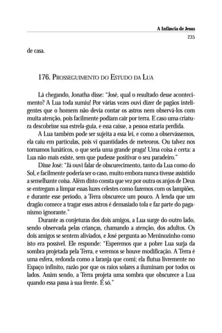 A Infância de Jesus
                                                                        235

de casa.



    176. PROSSEGUIMENTO DO ESTUDO DA LUA

     Lá chegando, Jonatha disse: “José, qual o resultado desse aconteci-
mento? A Lua toda sumiu! Por várias vezes ouvi dizer de pagãos inteli-
gentes que o homem não devia contar os astros nem observá-los com
muita atenção, pois facilmente podiam cair por terra. E caso uma criatu-
ra descobrisse sua estrela-guia, e essa caísse, a pessoa estaria perdida.
     A Lua também pode ser sujeita a essa lei, e como a observássemos,
ela caiu em partículas, pois vi quantidades de meteoros. Ou talvez nos
tornamos lunáticos, o que seria uma grande praga! Uma coisa é certa: a
Lua não mais existe, sem que pudesse positivar o seu paradeiro.”
     Disse José: “Já ouvi falar de obscurecimento, tanto da Lua como do
Sol, e facilmente poderia ser o caso, muito embora nunca tivesse assistido
a semelhante coisa. Além disto consta que vez por outra os anjos de Deus
se entregam a limpar essas luzes celestes como fazemos com os lampiões,
e durante esse período, a Terra obscurece um pouco. A lenda que um
dragão comece a tragar esses astros é demasiado tola e faz parte do paga-
nismo ignorante.”
     Durante as conjeturas dos dois amigos, a Lua surge do outro lado,
sendo observada pelas crianças, chamando a atenção, dos adultos. Os
dois amigos se sentem aliviados, e José pergunta ao Meninozinho como
isto era possível. Ele responde: “Esperemos que a pobre Lua surja da
sombra projetada pela Terra, e veremos se houve modificação. A Terra é
uma esfera, redonda como a laranja que comi; ela flutua livremente no
Espaço infinito, razão por que os raios solares a iluminam por todos os
lados. Assim sendo, a Terra projeta uma sombra que obscurece a Lua
quando essa passa à sua frente. É só.”
 