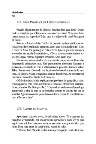 Jakob Lorber
236

      177. JESUS, PROFESSOR DE CIÊNCIAS NATURAIS

      Passado algum tempo de silêncio, Jonatha disse para José: “Quem
poderia imaginar que a Terra fosse uma enorme esfera? Nesse caso habi-
tamos apenas sua superfície? Mas, qual é o objetivo do mar? Faria parte
da esfera?”
      Retruca o Meninozinho: “A fim de que não sejais prejudicados em
vosso sono, darei explicação a respeito. Jacó, traze-Me uma laranja!” Com
o fruto na Mão, Ele prossegue: “Eis a Terra. Quero que essa laranja se
assemelhe, em escala diminutíssima, à Terra, contendo montanhas, va-
les, rios, lagos, mares e lugarejos povoados. Que assim seja!”
      No mesmo instante todos vêem o planeta em pequenas dimensões
despertando admiração total. José prontamente descobriu Nazareth e
Jerusalém extasiando-se com a extraordinária precisão. Eudócia achou
Tebas, Roma e etc. O estudo dos locais conhecidos durou mais de uma
hora, e a própria Maria se regozijou com as descobertas. As oito crianças
pareciam estarrecidas diante do fenômeno.
      O Meninozinho então explicou qual professor de geografia, a natu-
reza do planeta, com todas as minúcias, e todos O entenderam. Termina-
da a explicação, Ele disse para Jacó: “Dependura a esfera em algum lugar
apropriado, a fim de que os interessados possam se instruir no dia de
amanhã. Agora vamos cear, pois estou com fome enquanto vos satisfizestes
com a Terra e a Lua.”



      178. PARTIDA DE JONATHA

     Após terem tomado a ceia, Jonatha disse a José: “O espaço em tua
casa deve ser reduzido, por isso deixa-me aproveitar a noite serena para
seguir para minha choupana, onde se encontra um grande leito para
mim. Uma hora antes de surgir o Sol, estarei de volta.
     Protestou José: “Se esta é a tua única preocupação, podes ficar sem
 