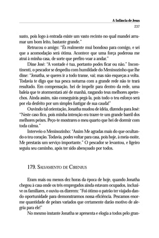 A Infância de Jesus
                                                                         237

susto, pois logo à entrada existe um vasto recinto no qual mandei arru-
mar um bom leito, bastante grande.”
     Retrucou o amigo: “És realmente mui bondoso para comigo, e sei
que a acomodação será ótima. Acontece que uma força poderosa me
atrai à minha casa, de sorte que prefiro voar a andar.”
     Disse José: “A vontade é tua, portanto podes ficar ou não.” Incon-
tinenti, o pescador se despediu com humildade do Meninozinho que lhe
disse: “Jonatha, se queres ir a todo transe, vai; mas não esqueças a volta.
Todavia te digo que tua pesca noturna com a grande rede não te trará
resultado. Em compensação, hei de impelir para dentro da rede, uma
baleia que te atormentará até de manhã, rasgando teus melhores apetre-
chos. Ainda assim, não conseguirás pegá-la, pois todo o teu esforço será
por ela desfeito por um simples fustigar de sua cauda!”
     Ouvindo tal orientação, Jonatha mudou de idéia, dizendo para José:
“Neste caso fico, pois minha intenção era trazer-te um grande barril dos
melhores peixes. Peço-te mostrares o meu quarto que hei de dormir com
toda calma.”
     Interveio o Meninozinho: “Assim Me agradas mais do que ocultan-
do o teu coração. Todavia, podes voltar para casa, pois hoje, à meia-noite,
Me prestarás um serviço importante.” O pescador se levantou, e ligeiro
seguiu seu caminho, após ter sido abençoado por todos.



    179. SALVAMENTO DE CIRENIUS

     Eram mais ou menos dez horas da época de hoje, quando Jonatha
chegou à casa onde os três empregados ainda estavam ocupados, inclusi-
ve os familiares, e ouviu-os dizerem: “Foi ótimo o patrão ter viajado dan-
do oportunidade para demonstrarmos nossa eficiência. Pescamos enor-
me quantidade de peixes variados que certamente darão motivo de ale-
gria para ele!”
     No mesmo instante Jonatha se apresenta e elogia a todos pelo gran-
 