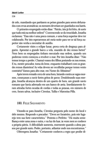Jakob Lorber
238

de zelo, mandando que partissem os peixes grandes para serem defuma-
dos com ervas aromáticas; os menores deveriam ser guardados nos barris.
     O primeiro empregado então disse: “Patrão, isto já foi feito, de sorte
que tudo está na melhor ordem!” Convencendo-se da veracidade, Jonatha
exclamou: “Essa não é uma pesca comum, e uma força superior deve ter
colaborado. Por isto esperaremos até meia-noite para ver se tal força su-
perior não venha a necessitar de auxílio.
     Certamente vistes o eclipse lunar, prova certa de desgraça para al-
guém. Aprontai o grande barco a vela, munido de dez remos fortes!”
Nem bem os empregados tinham executado essa ordem, quando um
poderoso vento começou a revolver o mar. Por isto Jonatha disse: “Não
temos tempo a perder. Chamai vossos dez filhos postando-os nos remos.
E tu, mestre pescador, toma do leme, enquanto trabalharei com os gran-
des remos dianteiros! As velas devem ser recolhidas porque temos vento
contrário! Vamos para alto-mar, em Nome do Altíssimo!”
     Após terem remado cerca de uma hora, lutando contra as vagas enor-
mes, começaram a ouvir fortes gritos de pavor. Desdobrando suas ener-
gias, Jonatha alcançou dentro de um quarto de hora, um grande navio
romano que havia adernado em um banco de areia. Imediatamente fo-
ram atiradas fortes escadas de cordas e todas as pessoas, em número de
cem, foram salvas, inclusive Cirenius, Tullia e Maronius Pilla.



      180. FELIZ SALVAMENTO

     Virando-se para Jonatha, Cirenius pergunta pelo nome do local e
dele mesmo. Responde o pescador: “Deves ser forasteiro, pois este luga-
rejo tem sua forte característica.” Protesta o Prefeito: “Há muita seme-
lhança entre uma zona e outra, e na luz do luar, às vezes nem se conhece
a própria pátria. A dificuldade aumenta, mormente quando a alma pas-
sou por grande susto. Podes, portanto, adiantar onde nos encontramos.”
     Obtempera Jonatha: “Certamente conheces a regra que proíbe di-
 