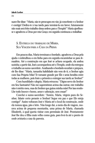 Jakob Lorber
24

suave lhe disse: “Maria, não te preocupes em vão; já concebeste e o Senhor
é contigo! Dedica-te à tua tarefa para terminá-la em breve; futuramente
não mais será feito trabalho dessa ordem para o Templo!” Maria ajoelhou-
se e agradeceu a Deus por esta Graça; em seguida continuou a trabalhar.



     5. ENTREGA DO TRABALHO DE MARIA.
     SUA VIAGEM PARA A CASA DA PRIMA

      Em poucos dias, Maria terminara o bordado, agradeceu a Deus pela
ajuda e embrulhou-o em linho para em seguida encaminhar-se para Je-
rusalém. Até a construção em que José se achava ocupado, ela andou
sozinha; a partir daí, José a acompanhou até o Templo, onde ela entregou
o trabalho ao sumo-sacerdote. Analisando o bordado escarlate e púrpura,
ele lhe disse: “Maria, tamanha habilidade não vem de ti, o Senhor agiu
com Sua Própria Mão! Te tornaste grande por Ele e serás bendita entre
todas as mulheres, pois foste a primeira a entregar sua tarefa ao Senhor!”
      Com humildade e alegria, Maria retrucou: “Digno servo do Senhor
em Seu Santuário! Não me superestimes acima das outras; este trabalho
não é mérito meu, mas do Senhor que guiou minha mão! Por isso rendo-
Lhe todo louvor e honra, amor e adoração, sem cessar!”
      Conclui o sumo-sacerdote: “Amém, Maria, virgem pura do Se-
nhor, falaste certo perante o Senhor! Segue em paz e que Ele esteja
contigo!” Assim voltaram José e Maria até o local da construção, onde
ela tomou água, pão e leite. Não longe daí, a meio-dia de viagem, mo-
rava acima de pequena montanha, uma prima de Maria, chamada
Elizabeth, à qual queria visitar com permissão de José. Prontamente
José lhe deu o filho mais velho como guia, para levá-la até o ponto de
onde avistaria a casa da parenta.
 