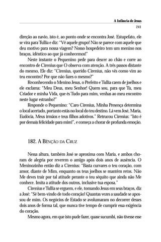 A Infância de Jesus
                                                                          241

direção ao navio, isto é, ao ponto onde se encontra José. Estupefato, ele
se vira para Tullia e diz: “Vê aquele grupo! Não se parece com aquele que
deu motivo para nossa viagem? Nosso hospedeiro tem um menino nos
braços, idêntico ao que já conhecemos!”
      Neste instante o Pequenino pede para descer ao chão e corre ao
encontro de Cirenius que O observa com atenção. A três passos distante
do mesmo, Ele diz: “Cirenius, querido Cirenius, não vês como vim ao
teu encontro? Por que não fazes o mesmo?”
      Reconhecendo o Menino Jesus, o Prefeito e Tullia caem de joelhos e
ele exclama: “Meu Deus, meu Senhor! Quem sou, para que Tu, meu
Criador e minha Vida, que és Tudo para mim, venhas ao meu encontro
neste lugar estranho?”
      Responde o Pequenino: “Caro Cirenius, Minha Presença determina
o local acertado, portanto estás no local do teu destino. Lá vem José, Maria,
Eudócia, Meus irmãos e teus filhos adotivos.” Retrucou Cirenius: “Isto é
por demais felicidade para mim!”, e começa a chorar de profunda emoção.



     182. A BÊNÇÃO DA CRUZ

     Nessa altura, também José se aproxima com Maria, e ambos cho-
ram de alegria por reverem o amigo após dois anos de ausência. O
Meninozinho então diz a Cirenius: “Basta curvares o teu coração, com
amor, diante de Mim, enquanto os teus joelhos se mantêm retos. Não
Me deves trair por tal atitude perante o teu séquito que ainda não Me
conhece. Imita a atitude dos outros, inclusive tua esposa.”
     Cirenius e Tullia se erguem, e ele, tomando Jesus em seus braços, diz
a José: “Sê bem-vindo de todo coração! Quantas vezes a saudade se apos-
sou de mim. Os negócios de Estado se avolumaram no decorrer desses
dois anos de forma tal, que nunca tive tempo de cumprir essa exigência
do coração.
     Mesmo agora, em que isto pude fazer, quase sucumbi, não tivesse esse
 