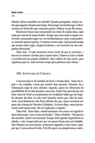 Jakob Lorber
242

Menino divino mandado um salvador! Quanta perseguição, traição etc.,
tive que suportar durante esse tempo. Mas sempre me lembrei que o Meni-
no Jesus me havia dito que costumava puxar e beliscar os que Ele amava.
      Realmente foram essas tempestades em redor de minha alma, nada
mais que carícias de nosso Senhor. Sempre que uma onda se erguia con-
tra mim, ameaçando tragar-me, era ela dizimada por outra, mais podero-
sa, restando apenas espuma. O mesmo ocorreu aqui. Após grande perigo
que tentava tudo tragar, cheguei incólume, e me encontro em tua com-
panhia abençoada.”
      Disse José: “A todo momento estava ciente do que te acontecia, e
louvava no íntimo o Senhor por te querer tanto. Observa a Leste a cidade
e reconhecerás tua própria residência. Que cuidem de teus navios, para
seguirmos para lá, onde teremos tempo para palestras mais calmas.”



      183. AVENTURAS DE CIRENIUS

     Convencendo-se da exatidão do local, Cirenius disse: “Antes de se-
guir o teu conselho, temos que resolver dois assuntos. Primeiro, há a
indenização régia de meu salvador; segundo, quero ser informado da
possibilidade de ter sido lançado a essa costa. Desde Tyro percebi que um
forte vento de Oeste se transformava em verdadeiro tufão que me impe-
liu durante dez dias, em alto mar! Quando ontem por volta de meia-
noite, senti finalmente solo firme debaixo dos pés, supus encontrar-me
perto das colunas de Hércules (Gibraltar). Ao invés disso, estou precisa-
mente onde queria estar. Dá-me explicação a respeito.”
     Disse José: “Antes disso, manda examinar o teu navio; em seguida te
darei informação, com a Graça do Senhor.” Disse o Prefeito: “Me pareces
tão estranho. Qual é tua intenção? Sempre deste grande importância ao
sábado, e não compreendo por que me queres forçar para um trabalho.
Esse Menino nos meus braços, certamente organizou o meu navio, razão,
por que O amo acima de tudo. E foi Ele quem me proporcionou o salva-
 